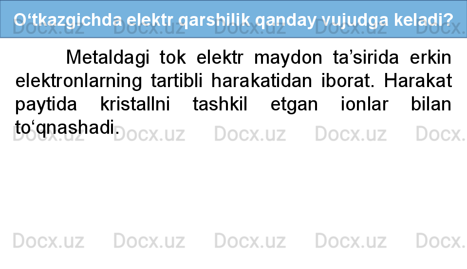 O‘tkazgichda elektr qarshilik qanday vujudga keladi?
          Metaldagi  tok  elektr  maydon  ta’sirida  erkin 
elektronlarning  tartibli  harakatidan  iborat.  Harakat 
paytida  kristallni  tashkil  etgan  ionlar  bilan 
to‘qnashadi. 