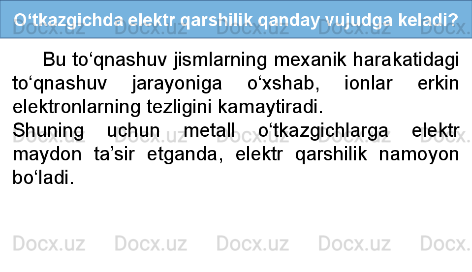 O‘tkazgichda elektr qarshilik qanday vujudga keladi?
      Bu to‘qnashuv jismlarning mexanik harakatidagi 
to‘qnashuv  jarayoniga  o‘xshab,  ionlar  erkin 
elektronlarning tezligini kamaytiradi. 
Shuning  uchun  metall  o‘tkazgichlarga  elektr 
maydon  ta’sir  etganda,  elektr  qarshilik  namoyon 
bo‘ladi. 