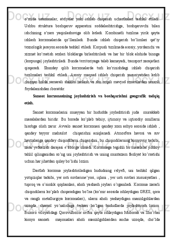 o‘rnida   ustaxonalar,   atelyelar   yoki   ishlab   chiqarish   uchastkalari   tashkil   etiladi.
Ushbu   struktura   boshqaruv   apparatini   soddalashtirishga,   boshqaruvchi   bilan
ishchining   o‘zaro   yaqinlashuviga   olib   keladi.   Kombinatli   tuzilma   yirik   qayta
ishlash   korxonalarida   qo‘llaniladi.   Bunda   ishlab   chiqarish   bo‘limlari   qat‘iy
texnologik jarayon asosida tashkil etiladi. Korpusli tuzilmada asosiy, yordamchi va
xizmat   ko‘rsatish   sexlari   bloklarga   birlashtiriladi   va   har   bir   blok   alohida   binoga
(korpusga) joylashtiriladi. Bunda territoriyaga talab kamayadi, transport xarajatlari
qisqaradi.   Shunday   qilib   korxonalarda   turli   ko‘rinishdagi   ishlab   chiqarish
tuzilmalari   tashkil   etiladi.   Asosiy   maqsad   ishlab   chiqarish   xususiyatidan   kelib
chiqqan  holda  samarali   shaklni   tanlash  va  shu  orqali   mavjud resurslardan  unumli
foydalanishdan iboratdir.
Sanoat   korxonasini ng   joylashtirish   va   boshqarishni   geografik   tadqiq
etish.
Sanoat   korxonalarini   muayyan   bir   hududda   joylashtirish   juda     murakkab
masalalardan   biridir.   Bu   borada   ko ’ plab   tabiiy,   ijtimoiy   va   iqtisodiy   omillarni
hisobga   olish   zarur.   Avvalo   sanoat   korxonasi   qanday   xom   ashyo   asosida   ishlab   ,
qanday   tayyor   mahsulot     chiqarishni   aniqlanadi.   Atmosfera   havosi   va   suv
havzalariga qanday chiqindilarni chiqarishni, bu chiqindilarning kimyoviy tarkibi,
zarar yetkazish darajasi e ’ tiborga olinadi. Korxonaga tegishli bu masalalar jiddioy
tahlil   qilinganidan   so ’ ng  uni   joylashtirish   va  uning   muntazam   faoliyat   ko ’ rsatishi
uchun har jihatdan qulay bo ’ lishi lozim. 
Dastlab   korxona   joylashtiriladigan   hududning   relyefi,   uni   tashkil   qilgan
yotqiziqlar   tarkibi,  yer  osti   suvlarime ’ yori,  iqlimi   , yer   usti  suvlari  xususiyatlari  ,
tuproq   va   o ’ simlik   qoplamlari,   aholi   yashash   joylari   o ’ rganiladi.   Korxona   zararli
chiqindilarni ko ’ plab chiqaradigan bo ’ lsa (ko ’ mir asosida ishlaydigan GRES, qora
va   rangli   metallurgiya   korxonalari),   ularni   aholi   yashaydigan   manzilgohlardan
uzoqda,   shamol   yo ’ nalishiga   teskari   bo ’ lgan   hududlarda   joylashtirish   lozim.
Buxoro  viloyatidagi   Qorovulbozor  neftni   qayta  ishlaydigan  Muborak   va  Sho ’ rtan
kimyo   sanoati     majmualari   aholi   manzilgohlaridan   ancha   uzoqda,   cho ’ lda 