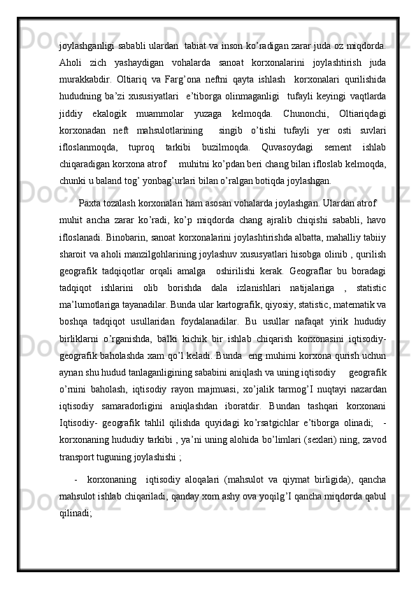 joylashganligi sababli ulardan   tabiat va inson ko ’ radigan zarar juda oz miqdorda.
Aholi   zich   yashaydigan   vohalarda   sanoat   korxonalarini   joylashtirish   juda
murakkabdir.   Oltiariq   va   Farg ’ ona   neftni   qayta   ishlash     korxonalari   qurilishida
hududning   ba ’ zi   xususiyatlari     e ’ tiborga   olinmaganligi     tufayli   keyingi   vaqtlarda
jiddiy   ekalogik   muammolar   yuzaga   kelmoqda.   Chunonchi,   Oltiariqdagi
korxonadan   neft   mahsulotlarining     singib   o ’ tishi   tufayli   yer   osti   suvlari
ifloslanmoqda,   tuproq   tarkibi   buzilmoqda.   Quvasoydagi   sement   ishlab
chiqaradigan korxona atrof  –  muhitni ko ’ pdan beri chang bilan ifloslab kelmoqda,
chunki u baland tog ’  yonbag ’ urlari bilan o ’ ralgan botiqda joylashgan. 
Paxta tozalash korxonalari ham asosan vohalarda joylashgan. Ulardan atrof  –
muhit   ancha   zarar   ko ’ radi,   ko ’ p   miqdorda   chang   ajralib   chiqishi   sababli,   havo
ifloslanadi. Binobarin, sanoat korxonalarini joylashtirishda albatta, mahalliy tabiiy
sharoit va aholi manzilgohlarining joylashuv xususyatlari hisobga olinib , qurilish
geografik   tadqiqotlar   orqali   amalga     oshirilishi   kerak.   Geograflar   bu   boradagi
tadqiqot   ishlarini   olib   borishda   dala   izlanishlari   natijalariga   ,   statistic
ma ’ lumotlariga tayanadilar. Bunda ular kartografik, qiyosiy, statistic, matematik va
boshqa   tadqiqot   usullaridan   foydalanadilar.   Bu   usullar   nafaqat   yirik   hududiy
birliklarni   o ’ rganishda,   balki   kichik   bir   ishlab   chiqarish   korxonasini   iqtisodiy-
geografik baholashda xam qo ’ l keladi. Bunda   eng muhimi korxona qurish uchun
aynan shu hudud tanlaganligining sababini aniqlash va uning iqtisodiy  –  geografik
o ’ rnini   baholash,   iqtisodiy   rayon   majmuasi,   xo ’ jalik   tarmog ’ I   nuqtayi   nazardan
iqtisodiy   samaradorligini   aniqlashdan   iboratdir.   Bundan   tashqari   korxonani
Iqtisodiy-   geografik   tahlil   qilishda   quyidagi   ko ’ rsatgichlar   e ’ tiborga   olinadi;     -
korxonaning hududiy tarkibi , ya ’ ni uning alohida bo ’ limlari (sexlari) ning, zavod
transport tuguning joylashishi ; 
      -     korxonaning     iqtisodiy   aloqalari   (mahsulot   va   qiymat   birligida),   qancha
mahsulot ishlab chiqariladi, qanday xom ashy ova yoqilg ’ I qancha miqdorda qabul
qilinadi;  