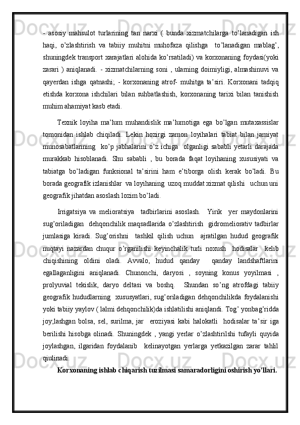 -   asosiy   mahsulot   turlarining   tan   narxi   (   bunda   xizmatchilarga   to ’ lanadigan   ish
haqi,   o ’ zlashtirish   va   tabiiy   muhitni   muhofaza   qilishga     to ’ lanadigan   mablag ’ ,
shuningdek transport xarajatlari alohida ko ’ rsatiladi) va korxonaning foydasi(yoki
zarari   )   aniqlanadi.   -   xizmatchilarning   soni   ,   ularning   doimiyligi,   almashinuvi   va
qayerdan   ishga   qatnashi;   -   korxonaning   atrof-   muhitga   ta ’ siri.   Korxonani   tadqiq
etishda   korxona   ishchilari   bilan   suhbatlashish,   korxonaning   tarixi   bilan   tanishish
muhim ahamiyat kasb etadi. 
Texnik   loyiha   ma ’ lum   muhandislik   ma ’ lumotiga   ega   bo ’ lgan   mutaxassislar
tomonidan   ishlab   chiqiladi.   Lekin   hozirgi   zamon   loyihalari   tabiat   bilan   jamiyat
munosabatlarining     ko ’ p   jabhalarini   o ’ z   ichiga     olganligi   sababli   yetarli   darajada
murakkab   hisoblanadi.   Shu   sababli   ,   bu   borada   faqat   loyihaning   xususiyati   va
tabiatga   bo ’ ladigan   funksional   ta ’ sirini   ham   e ’ tiborga   olish   kerak   bo ’ ladi.   Bu
borada geografik izlanishlar  va loyihaning  uzoq muddat xizmat qilishi   uchun uni
geografik jihatdan asoslash lozim bo ’ ladi.   
Irrigatsiya   va   melioratsiya     tadbirlarini   asoslash.     Yirik     yer   maydonlarini
sug ’ oriladigan     dehqonchilik   maqsadlarida   o ’ zlashtirish     gidromeliorativ   tadbirlar
jumlasiga   kiradi.   Sug ’ orishni     tashkil   qilish   uchun     ajratilgan   hudud   geografik
nuqtayi   nazardan   chuqur   o ’ rganilishi   keyinchalik   turli   noxush     hodisalar     kelib
chiqishining   oldini   oladi.   Avvalo,   hudud   qanday     qanday   landshaftlarini
egallaganligini   aniqlanadi.   Chunonchi,   daryosi   ,   soyning   konus   yoyilmasi   ,
prolyuvial   tekislik,   daryo   deltasi   va   boshq.     Shundan   so ’ ng   atrofdagi   tabiiy
geografik   hududlarning     xususyatlari,   sug ’ oriladigan   dehqonchilikda   foydalanishi
yoki tabiiy yaylov ( lalmi dehqonchilik)da ishlatilishi aniqlandi. Tog ’  yonbag ’ ridda
joy;lashgan   bolsa,   sel,   surilma,   jar     eroziyasi   kabi   halokatli     hodisalar   ta ’ sir   iga
berilishi   hisobga   olinadi.   Shuningdek   ,   yangi   yerlar   o ’ zlashtirilshi   tufayli   quyida
joylashgan,   ilgaridan   foydalanib     kelinayotgan   yerlarga   yetkazilgan   zarar   tahlil
qiulinadi.
Korxonaning ishlab chiqarish tuzilmasi samaradorligini oshirish yo’llari. 