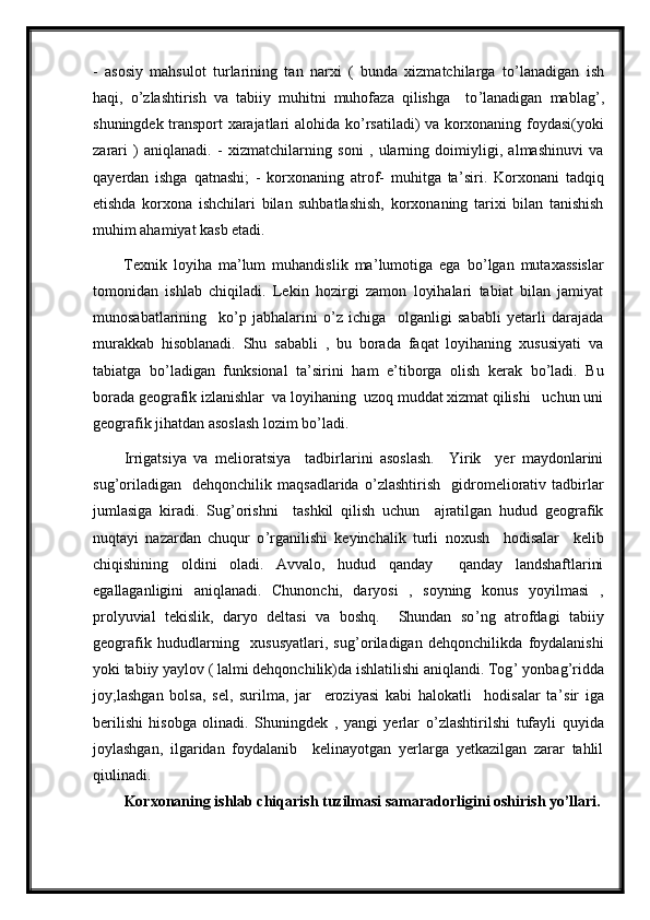 -   asosiy   mahsulot   turlarining   tan   narxi   (   bunda   xizmatchilarga   to ’ lanadigan   ish
haqi,   o ’ zlashtirish   va   tabiiy   muhitni   muhofaza   qilishga     to ’ lanadigan   mablag ’ ,
shuningdek transport xarajatlari alohida ko ’ rsatiladi) va korxonaning foydasi(yoki
zarari   )   aniqlanadi.   -   xizmatchilarning   soni   ,   ularning   doimiyligi,   almashinuvi   va
qayerdan   ishga   qatnashi;   -   korxonaning   atrof-   muhitga   ta ’ siri.   Korxonani   tadqiq
etishda   korxona   ishchilari   bilan   suhbatlashish,   korxonaning   tarixi   bilan   tanishish
muhim ahamiyat kasb etadi. 
Texnik   loyiha   ma ’ lum   muhandislik   ma ’ lumotiga   ega   bo ’ lgan   mutaxassislar
tomonidan   ishlab   chiqiladi.   Lekin   hozirgi   zamon   loyihalari   tabiat   bilan   jamiyat
munosabatlarining     ko ’ p   jabhalarini   o ’ z   ichiga     olganligi   sababli   yetarli   darajada
murakkab   hisoblanadi.   Shu   sababli   ,   bu   borada   faqat   loyihaning   xususiyati   va
tabiatga   bo ’ ladigan   funksional   ta ’ sirini   ham   e ’ tiborga   olish   kerak   bo ’ ladi.   Bu
borada geografik izlanishlar  va loyihaning  uzoq muddat xizmat qilishi   uchun uni
geografik jihatdan asoslash lozim bo ’ ladi.   
Irrigatsiya   va   melioratsiya     tadbirlarini   asoslash.     Yirik     yer   maydonlarini
sug ’ oriladigan     dehqonchilik   maqsadlarida   o ’ zlashtirish     gidromeliorativ   tadbirlar
jumlasiga   kiradi.   Sug ’ orishni     tashkil   qilish   uchun     ajratilgan   hudud   geografik
nuqtayi   nazardan   chuqur   o ’ rganilishi   keyinchalik   turli   noxush     hodisalar     kelib
chiqishining   oldini   oladi.   Avvalo,   hudud   qanday     qanday   landshaftlarini
egallaganligini   aniqlanadi.   Chunonchi,   daryosi   ,   soyning   konus   yoyilmasi   ,
prolyuvial   tekislik,   daryo   deltasi   va   boshq.     Shundan   so ’ ng   atrofdagi   tabiiy
geografik   hududlarning     xususyatlari,   sug ’ oriladigan   dehqonchilikda   foydalanishi
yoki tabiiy yaylov ( lalmi dehqonchilik)da ishlatilishi aniqlandi. Tog ’  yonbag ’ ridda
joy;lashgan   bolsa,   sel,   surilma,   jar     eroziyasi   kabi   halokatli     hodisalar   ta ’ sir   iga
berilishi   hisobga   olinadi.   Shuningdek   ,   yangi   yerlar   o ’ zlashtirilshi   tufayli   quyida
joylashgan,   ilgaridan   foydalanib     kelinayotgan   yerlarga   yetkazilgan   zarar   tahlil
qiulinadi.
Korxonaning ishlab chiqarish tuzilmasi samaradorligini oshirish yo’llari.