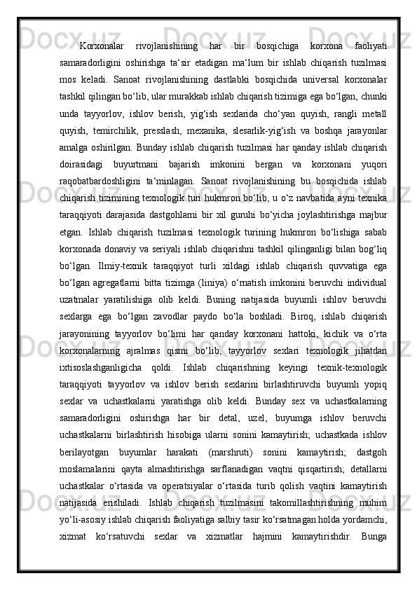 Korxonalar   rivojlanishining   har   bir   bosqichiga   korxona   faoliyati
samaradorligini   oshirishga   ta‘sir   etadigan   ma‘lum   bir   ishlab   chiqarish   tuzilmasi
mos   keladi.   Sanoat   rivojlanishining   dastlabki   bosqichida   universal   korxonalar
tashkil qilingan bo‘lib, ular murakkab ishlab chiqarish tizimiga ega bo‘lgan, chunki
unda   tayyorlov,   ishlov   berish,   yig‘ish   sexlarida   cho‘yan   quyish,   rangli   metall
quyish,   temirchilik,   presslash,   mexanika,   slesarlik-yig‘ish   va   boshqa   jarayonlar
amalga  oshirilgan.  Bunday   ishlab  chiqarish  tuzilmasi   har   qanday  ishlab  chiqarish
doirasidagi   buyurtmani   bajarish   imkonini   bergan   va   korxonani   yuqori
raqobatbardoshligini   ta‘minlagan.   Sanoat   rivojlanishining   bu   bosqichida   ishlab
chiqarish tizimining texnologik turi hukmron bo‘lib, u o‘z navbatida ayni texnika
taraqqiyoti   darajasida   dastgohlarni   bir   xil   guruhi   bo‘yicha   joylashtirishga   majbur
etgan.   Ishlab   chiqarish   tuzilmasi   texnologik   turining   hukmron   bo‘lishiga   sabab
korxonada donaviy va seriyali  ishlab chiqarishni  tashkil  qilinganligi bilan bog‘liq
bo‘lgan.   Ilmiy-texnik   taraqqiyot   turli   xildagi   ishlab   chiqarish   quvvatiga   ega
bo‘lgan   agregatlarni   bitta   tizimga   (liniya)   o‘rnatish   imkonini   beruvchi   individual
uzatmalar   yaratilishiga   olib   keldi.   Buning   natijasida   buyumli   ishlov   beruvchi
sexlarga   ega   bo‘lgan   zavodlar   paydo   bo‘la   boshladi.   Biroq,   ishlab   chiqarish
jarayonining   tayyorlov   bo‘limi   har   qanday   korxonani   hattoki,   kichik   va   o‘rta
korxonalarning   ajralmas   qismi   bo‘lib,   tayyorlov   sexlari   texnologik   jihatdan
ixtisoslashganligicha   qoldi.   Ishlab   chiqarishning   keyingi   texnik-texnologik
taraqqiyoti   tayyorlov   va   ishlov   berish   sexlarini   birlashtiruvchi   buyumli   yopiq
sexlar   va   uchastkalarni   yaratishga   olib   keldi.   Bunday   sex   va   uchastkalarning
samaradorligini   oshirishga   har   bir   detal,   uzel,   buyumga   ishlov   beruvchi
uchastkalarni   birlashtirish   hisobiga   ularni   sonini   kamaytirish;   uchastkada   ishlov
berilayotgan   buyumlar   harakati   (marshruti)   sonini   kamaytirish;   dastgoh
moslamalarini   qayta   almashtirishga   sarflanadigan   vaqtni   qisqartirish;   detallarni
uchastkalar   o‘rtasida   va   operatsiyalar   o‘rtasida   turib   qolish   vaqtini   kamaytirish
natijasida   erishiladi.   Ishlab   chiqarish   tuzilmasini   takomillashtirishning   muhim
yo‘li-asosiy ishlab chiqarish faoliyatiga salbiy tasir ko‘rsatmagan holda yordamchi,
xizmat   ko‘rsatuvchi   sexlar   va   xizmatlar   hajmini   kamaytirishdir.   Bunga 