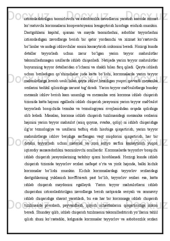 ixtisoslashtirilgan taomirlovchi va asbobsozlik zavodlarini yaratish asosida xizmat
ko‘rsatuvchi korxonalarni kooperatsiyasini kengaytirish hisobiga erishish mumkin.
Dastgohlarni   kapital,   qisman   va   mayda   taomirlashni,   asboblar   tayyorlashni
ixtisoslashgan   zavodlarga   berish   bir   qator   yordamchi   va   xizmat   ko‘rsatuvchi
bo‘limlar va undagi ishlovchilar sonini kamaytirish imkonini beradi. Hozirgi kunda
detallar   tayyorlash   uchun   zarur   bo‘lgan   yarim   tayyor   mahsulotlar
takomillashmagan  usullarda   ishlab  chiqariladi.  Natijada  yarim   tayyor   mahsulotlar
buyumning tayyor detallaridan o‘lchami va shakli bilan farq qiladi. Qayta ishlash
uchun   beriladigan   qo‘shimchalar   juda   katta   bo‘lishi,   korxonalarda   yarim   tayyor
mahsulotlarga kesish usuli bilan qayta ishlov beradigan yuqori quvvatli mexanika
sexlarini tashkil qilinishiga zarurat tug‘diradi. Yarim tayyor maHsulotlarga bunday
mexanik   ishlov   berish   kam   unumligi   va   mexanika   sexi   korxona   ishlab   chiqarish
tizimida katta hajmni egallashi ishlab chiqarish jarayonini yarim tayyor maHsulot
tayyorlash   bosqichida   texnika   va   texnologiyani   rivojlanishdan   orqada   qolishiga
olib   keladi.   Masalan,   korxona   ishlab   chiqarish   tuzilmasidagi   mexanika   sexlarini
hajmini   yarim   tayyor   mahsulot   (aniq   quyma,   svarka,   qolip)   ni   ishlab   chiqarishga
ilg‘or   texnologiya   va   usullarni   tadbiq   etish   hisobiga   qisqartirish,   yarim   tayyor
mahsulotlarga   ishlov   berishga   sarflangan   vaqt   miqdorini   qisqartirish,   har   bir
detalni   tayyorlash   uchun   material   va   xom   ashyo   sarfini   kamaytirish   yuqori
iqtisodiy samaradorlikni taominlovchi omillardir. Korxonalarda tayyorlov bosqichi
ishlab   chiqarish   jarayonlarining   tarkibiy   qismi   hisoblanadi.   Hozirgi   kunda   ishlab
chiqarish   tizimida   tayyorlov   sexlari   nafaqat   o‘rta   va   yirik   hajmda,   balki   kichik
korxonalar   bo‘lishi   mumkin.   Kichik   korxonalardagi   tayyorlov   sexlaridagi
dastgohlarning   yuklanish   koeffitsienti   past   bo‘lib,   tayyorlov   sexlari   esa,   katta
ishlab   chiqarish   maydonini   egallaydi.   Yarim   tayyor   mahsulotlarni   ishlab
chiqarishni   ixtisoslashtirilgan   zavodlarga   berish   natijasida   seriyali   va   ommaviy
ishlab   chiqarishga   sharoit   yaratiladi,   bu   esa   har   bir   korxonaga   ishlab   chiqarish
tuzilmasida   presslash,   payvandlash,   quyish   uchastkalarini   qisqartirishga   imkon
beradi. Shunday qilib, ishlab chiqarish tuzilmasini takomillashtirish yo‘llarini tahlil
qilish   shuni   ko‘rsatadiki,   kelgusida   korxonalar   tayyorlov   va   asbobsozlik   sexlari 