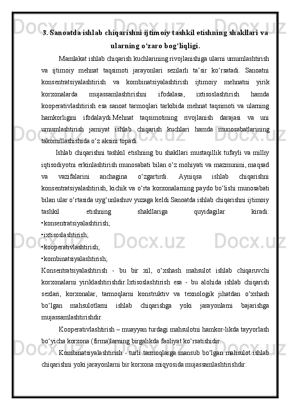 3. Sanoatda ishlab chiqarishni ijtimoiy tashkil etishning shakllari va
ularning o‘zaro bog‘liqligi.
Mamlakat ishlab chiqarish kuchlarining rivojlanishiga ularni umumlashtirish
va   ijtimoiy   mehnat   taqsimoti   jarayonlari   sezilarli   ta’sir   ko‘rsatadi.   Sanoatni
konsentratsiyalashtirish   va   kombinatsiyalashtirish   ijtimoiy   mehnatni   yirik
korxonalarda   mujassamlashtirishni   ifodalasa,   ixtisoslashtirish   hamda
kooperativlashtirish   esa   sanoat   tarmoqlari   tarkibida   mehnat   taqsimoti   va   ularning
hamkorligini   ifodalaydi.Mehnat   taqsimotining   rivojlanish   darajasi   va   uni
umumlashtirish   jamiyat   ishlab   chiqarish   kuchlari   hamda   munosabatlarining
takomillashishida o‘z aksini topadi.
Ishlab   chiqarishni   tashkil   etishning   bu   shakllari   mustaqillik   tufayli   va   milliy
iqtisodiyotni erkinlashtirish munosabati bilan o‘z mohiyati va mazmunini, maqsad
va   vazifalarini   anchagina   o‘zgartirdi.   Ayniqsa   ishlab   chiqarishni
konsentratsiyalashtirish, kichik va o‘rta korxonalarning paydo bo‘lishi munosabati
bilan ular o‘rtasida uyg‘unlashuv yuzaga keldi.Sanoatda ishlab chiqarishni ijtimoiy
tashkil   etishning   shakllariga   quyidagilar   kiradi:
•konsentratsiyalashtirish;
•ixtisoslashtirish;
•kooperativlashtirish;
•kombinatsiyalashtirish;
Konsentratsiyalashtirish   -   bu   bir   xil,   o‘xshash   mahsulot   ishlab   chiqaruvchi
korxonalarni   yiriklashtirishdir.Ixtisoslashtirish   esa   -   bu   alohida   ishlab   chiqarish
sexlari,   korxonalar,   tarmoqlarni   konstruktiv   va   texnologik   jihatdan   o‘xshash
bo‘lgan   mahsulotlarni   ishlab   chiqarishga   yoki   jarayonlarni   bajarishga
mujassamlashtirishdir.
Kooperativlashtirish – muayyan turdagi mahsulotni hamkor-likda tayyorlash
bo‘yicha korxona (firma)larning birgalikda faoliyat ko‘rsatishidir.
Kombinatsiyalashtirish   -  turli   tarmoqlarga  mansub   bo‘lgan  mahsulot   ishlab
chiqarishni yoki jarayonlarni bir korxona miqyosida mujassamlashtirishdir.