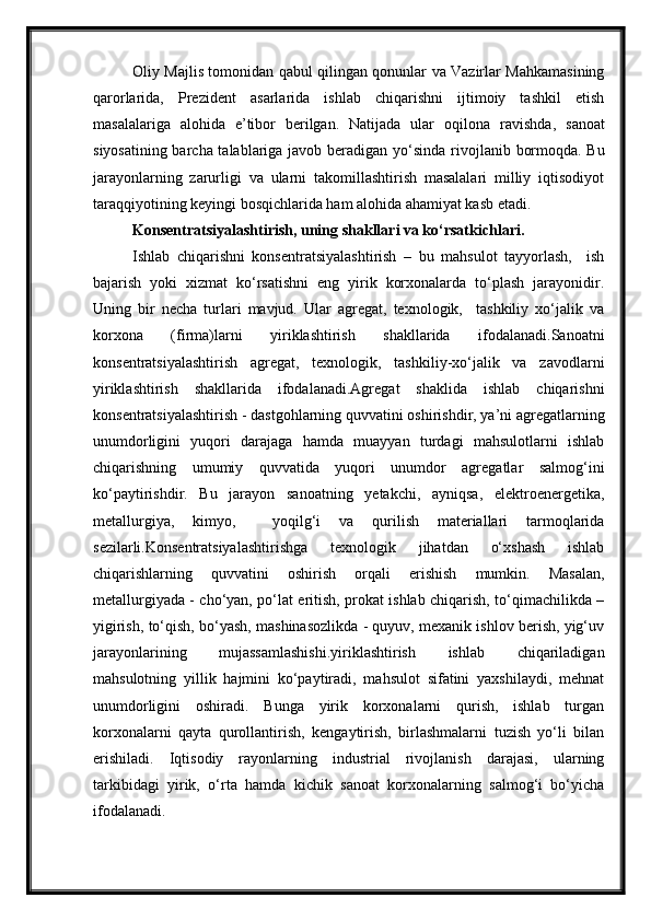 Oliy Majlis tomonidan qabul qilingan qonunlar va Vazirlar Mahkamasining
qarorlarida,   Prezident   asarlarida   ishlab   chiqarishni   ijtimoiy   tashkil   etish
masalalariga   alohida   e’tibor   berilgan.   Natijada   ular   oqilona   ravishda,   sanoat
siyosatining barcha talablariga javob beradigan yo‘sinda   rivojlanib bormoqda. Bu
jarayonlarning   zarurligi   va   ularni   takomillashtirish   masalalari   milliy   iqtisodiyot
taraqqiyotining keyingi bosqichlarida ham alohida ahamiyat kasb etadi.
Konsentratsiyalashtirish, uning shakllari va ko‘rsatkichlari .
Ishlab   chiqarishni   konsentratsiyalashtirish   –   bu   mahsulot   tayyorlash,     ish
bajarish   yoki   xizmat   ko‘rsatishni   eng   yirik   korxonalarda   to‘plash   jarayonidir.
Uning   bir   necha   turlari   mavjud.   Ular   agregat,   texnologik,     tashkiliy   xo‘jalik   va
korxona   (firma)larni   yiriklashtirish   shakllarida   ifodalanadi.Sanoatni
konsentratsiyalashtirish   agregat,   texnologik,   tashkiliy-xo‘jalik   va   zavodlarni
yiriklashtirish   shakllarida   ifodalanadi.Agregat   shaklida   ishlab   chiqarishni
konsentratsiyalashtirish - dastgohlarning quvvatini oshirishdir, ya’ni agregatlarning
unumdorligini   yuqori   darajaga   hamda   muayyan   turdagi   mahsulotlarni   ishlab
chiqarishning   umumiy   quvvatida   yuqori   unumdor   agregatlar   salmog‘ini
ko‘paytirishdir.   Bu   jarayon   sanoatning   yetakchi,   ayniqsa,   elektroenergetika,
metallurgiya,   kimyo,     yoqilg‘i   va   qurilish   materiallari   tarmoqlarida
sezilarli.Konsentratsiyalashtirishga   texnologik   jihatdan   o‘xshash   ishlab
chiqarishlarning   quvvatini   oshirish   orqali   erishish   mumkin.   Masalan,
metallurgiyada - cho‘yan, po‘lat eritish, prokat ishlab chiqarish, to‘qimachilikda –
yigirish, to‘qish, bo‘yash, mashinasozlikda - quyuv, mexanik ishlov berish, yig‘uv
jarayonlarining   mujassamlashishi.yiriklashtirish   ishlab   chiqariladigan
mahsulotning   yillik   hajmini   ko‘paytiradi,   mahsulot   sifatini   yaxshilaydi,   mehnat
unumdorligini   oshiradi.   Bunga   yirik   korxonalarni   qurish,   ishlab   turgan
korxonalarni   qayta   qurollantirish,   kengaytirish,   birlashmalarni   tuzish   yo‘li   bilan
erishiladi.   Iqtisodiy   rayonlarning   industrial   rivojlanish   darajasi,   ularning
tarkibidagi   yirik,   o‘rta   hamda   kichik   sanoat   korxonalarning   salmog‘i   bo‘yicha
ifodalanadi. 