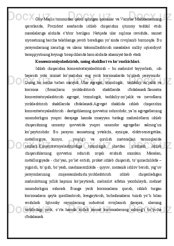 Oliy Majlis tomonidan qabul qilingan qonunlar va Vazirlar Mahkamasining
qarorlarida,   Prezident   asarlarida   ishlab   chiqarishni   ijtimoiy   tashkil   etish
masalalariga   alohida   e’tibor   berilgan.   Natijada   ular   oqilona   ravishda,   sanoat
siyosatining barcha talablariga javob beradigan yo‘sinda   rivojlanib bormoqda. Bu
jarayonlarning   zarurligi   va   ularni   takomillashtirish   masalalari   milliy   iqtisodiyot
taraqqiyotining keyingi bosqichlarida ham alohida ahamiyat kasb etadi.
Konsentratsiyalashtirish, uning shakllari va ko‘rsatkichlari .
Ishlab   chiqarishni   konsentratsiyalashtirish   –   bu   mahsulot   tayyorlash,     ish
bajarish   yoki   xizmat   ko‘rsatishni   eng   yirik   korxonalarda   to‘plash   jarayonidir.
Uning   bir   necha   turlari   mavjud.   Ular   agregat,   texnologik,     tashkiliy   xo‘jalik   va
korxona   (firma)larni   yiriklashtirish   shakllarida   ifodalanadi.Sanoatni
konsentratsiyalashtirish   agregat,   texnologik,   tashkiliy-xo‘jalik   va   zavodlarni
yiriklashtirish   shakllarida   ifodalanadi.Agregat   shaklida   ishlab   chiqarishni
konsentratsiyalashtirish - dastgohlarning quvvatini oshirishdir, ya’ni agregatlarning
unumdorligini   yuqori   darajaga   hamda   muayyan   turdagi   mahsulotlarni   ishlab
chiqarishning   umumiy   quvvatida   yuqori   unumdor   agregatlar   salmog‘ini
ko‘paytirishdir.   Bu   jarayon   sanoatning   yetakchi,   ayniqsa,   elektroenergetika,
metallurgiya,   kimyo,     yoqilg‘i   va   qurilish   materiallari   tarmoqlarida
sezilarli.Konsentratsiyalashtirishga   texnologik   jihatdan   o‘xshash   ishlab
chiqarishlarning   quvvatini   oshirish   orqali   erishish   mumkin.   Masalan,
metallurgiyada - cho‘yan, po‘lat eritish, prokat ishlab chiqarish, to‘qimachilikda –
yigirish, to‘qish, bo‘yash, mashinasozlikda - quyuv, mexanik ishlov berish, yig‘uv
jarayonlarining   mujassamlashishi.yiriklashtirish   ishlab   chiqariladigan
mahsulotning   yillik   hajmini   ko‘paytiradi,   mahsulot   sifatini   yaxshilaydi,   mehnat
unumdorligini   oshiradi.   Bunga   yirik   korxonalarni   qurish,   ishlab   turgan
korxonalarni   qayta   qurollantirish,   kengaytirish,   birlashmalarni   tuzish   yo‘li   bilan
erishiladi.   Iqtisodiy   rayonlarning   industrial   rivojlanish   darajasi,   ularning
tarkibidagi   yirik,   o‘rta   hamda   kichik   sanoat   korxonalarning   salmog‘i   bo‘yicha
ifodalanadi.