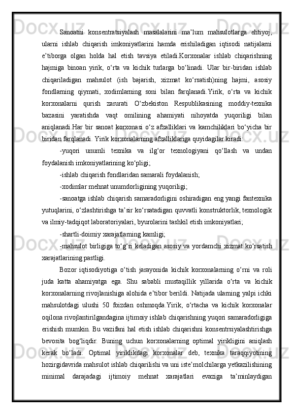 Sanoatni   konsentratsiyalash   masalalarini   ma’lum   mahsulotlarga   ehtiyoj,
ularni   ishlab   chiqarish   imkoniyatlarini   hamda   erishiladigan   iqtisodi   natijalarni
e’tiborga   olgan   holda   hal   etish   tavsiya   etiladi.Korxonalar   ishlab   chiqarishning
hajmiga   binoan   yirik,   o‘rta   va   kichik   turlarga   bo‘linadi.   Ular   bir-biridan   ishlab
chiqariladigan   mahsulot   (ish   bajarish,   xizmat   ko‘rsatish)ning   hajmi,   asosiy
fondlarning   qiymati,   xodimlarning   soni   bilan   farqlanadi.Yirik,   o‘rta   va   kichik
korxonalarni   qurish   zarurati   O‘zbekiston   Respublikasining   moddiy-texnika
bazasini   yaratishda   vaqt   omilining   ahamiyati   nihoyatda   yuqoriligi   bilan
aniqlanadi.Har   bir   sanoat   korxonasi   o‘z   afzalliklari   va   kamchiliklari   bo‘yicha   bir
biridan farqlanadi. Yirik korxonalarning afzalliklariga quyidagilar kiradi:
-yuqori   unumli   texnika   va   ilg‘or   texnologiyani   qo‘llash   va   undan
foydalanish imkoniyatlarining ko‘pligi;
-ishlab chiqarish fondlaridan samarali foydalanish;
-xodimlar mehnat unumdorligining yuqoriligi;
-sanoatga ishlab chiqarish samaradorligini oshiradigan eng yangi fantexnika
yutuqlarini, o‘zlashtirishga ta’sir ko‘rsatadigan quvvatli konstruktorlik, texnologik
va ilmiy-tadqiqot laboratoriyalari, byurolarini tashkil etish imkoniyatlari;
-shartli-doimiy xarajatlarning kamligi;
-mahsulot birligiga to‘g‘ri keladigan asosiy va yordamchi xizmat   ko‘rsatish
xarajatlarining pastligi.
Bozor   iqtisodiyotiga   o‘tish   jarayonida   kichik   korxonalarning   o‘rni   va   roli
juda   katta   ahamiyatga   ega.   Shu   sababli   mustaqillik   yillarida   o‘rta   va   kichik
korxonalarning rivojlanishiga alohida e’tibor berildi. Natijada ularning yalpi ichki
mahsulotdagi   ulushi   50   foizdan   oshmoqda.Yirik,   o‘rtacha   va   kichik   korxonalar
oqilona rivojlantirilgandagina ijtimoiy ishlab chiqarishning yuqori samaradorligiga
erishish mumkin. Bu vazifani hal  etish ishlab chiqarishni konsentrsiyalashtirishga
bevosita   bog‘liqdir.   Buning   uchun   korxonalarning   optimal   yirikligini   aniqlash
kerak   bo‘ladi.   Optimal   yiriklikdagi   korxonalar   deb,   texnika   taraqqiyotining
hozirgidavrida mahsulot ishlab chiqarilishi va uni iste’molchilarga yetkazilishining
minimal   darajadagi   ijtimoiy   mehnat   xarajatlari   evaziga   ta’minlaydigan 