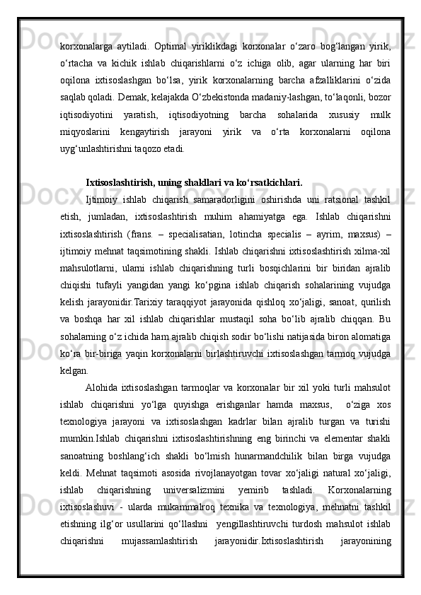 korxonalarga   aytiladi.   Optimal   yiriklikdagi   korxonalar   o‘zaro   bog‘langan   yirik,
o‘rtacha   va   kichik   ishlab   chiqarishlarni   o‘z   ichiga   olib,   agar   ularning   har   biri
oqilona   ixtisoslashgan   bo‘lsa,   yirik   korxonalarning   barcha   afzalliklarini   o‘zida
saqlab qoladi. Demak, kelajakda O‘zbekistonda madaniy-lashgan, to‘laqonli, bozor
iqtisodiyotini   yaratish,   iqtisodiyotning   barcha   sohalarida   xususiy   mulk
miqyoslarini   kengaytirish   jarayoni   yirik   va   o‘rta   korxonalarni   oqilona
uyg‘unlashtirishni taqozo etadi.
Ixtisoslashtirish, uning shakllari va ko‘rsatkichlari .
Ijtimoiy   ishlab   chiqarish   samaradorligini   oshirishda   uni   ratsional   tashkil
etish,   jumladan,   ixtisoslashtirish   muhim   ahamiyatga   ega.   Ishlab   chiqarishni
ixtisoslashtirish   (frans.   –   specialisatian,   lotincha   specialis   –   ayrim,   maxsus)   –
ijtimoiy mehnat taqsimotining shakli. Ishlab chiqarishni ixtisoslashtirish xilma-xil
mahsulotlarni,   ularni   ishlab   chiqarishning   turli   bosqichlarini   bir   biridan   ajralib
chiqishi   tufayli   yangidan   yangi   ko‘pgina   ishlab   chiqarish   sohalarining   vujudga
kelish   jarayonidir.Tarixiy   taraqqiyot   jarayonida   qishloq   xo‘jaligi,   sanoat,   qurilish
va   boshqa   har   xil   ishlab   chiqarishlar   mustaqil   soha   bo‘lib   ajralib   chiqqan.   Bu
sohalarning o‘z ichida ham ajralib chiqish sodir bo‘lishi natijasida biron alomatiga
ko‘ra   bir-biriga   yaqin   korxonalarni   birlashtiruvchi   ixtisoslashgan   tarmoq   vujudga
kelgan.
Alohida   ixtisoslashgan   tarmoqlar   va   korxonalar   bir   xil   yoki   turli   mahsulot
ishlab   chiqarishni   yo‘lga   quyishga   erishganlar   hamda   maxsus,     o‘ziga   xos
texnologiya   jarayoni   va   ixtisoslashgan   kadrlar   bilan   ajralib   turgan   va   turishi
mumkin.Ishlab   chiqarishni   ixtisoslashtirishning   eng   birinchi   va   elementar   shakli
sanoatning   boshlang‘ich   shakli   bo‘lmish   hunarmandchilik   bilan   birga   vujudga
keldi.   Mehnat   taqsimoti   asosida   rivojlanayotgan   tovar   xo‘jaligi   natural   xo‘jaligi,
ishlab   chiqarishning   universalizmini   yemirib   tashladi.   Korxonalarning
ixtisoslashuvi   -   ularda   mukammalroq   texnika   va   texnologiya,   mehnatni   tashkil
etishning   ilg‘or   usullarini   qo‘llashni     yengillashtiruvchi   turdosh   mahsulot   ishlab
chiqarishni   mujassamlashtirish   jarayonidir.Ixtisoslashtirish   jarayonining 