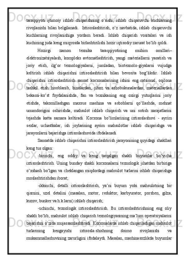 taraqqiyoti   ijtimoiy   ishlab   chiqarishning   o‘sishi,   ishlab   chiqaruvchi   kuchlarning
rivojlanishi   bilan   belgilanadi.     Ixtisoslashtirish,   o‘z   navbatida,   ishlab   chiqaruvchi
kuchlarning   rivojlanishiga   yordam   beradi.   Ishlab   chiqarish   vositalari   va   ish
kuchining juda keng miqyosda birlashtirilishi hozir iqtisodiy zarurat bo‘lib qoldi. 
Hozirgi   zamon   texnika   taraqqiyotining   muhim   omillari–
elektronizatsiyalash,   kompleks   avtomatlashtirish,   yangi   materiallarni   yaratish   va
joriy   etish,   ilg‘or   texnologiyalarni,   jumladan,   biotexnolo-giyalarni   vujudga
keltirish   ishlab   chiqarishni   ixtisoslashtirish   bilan   bevosita   bog‘likdir.   Ishlab
chiqarishni   ixtisoslashtirish   sanoat   korxonalarining   ishini   eng   ratsional,   oqilona
tashkil   etish   hisoblanib,   binolardan,   jihoz   va   asbobukunalardan,   materiallardan
bekami-ko‘st   foydalanishda,   fan   va   texnikaning   eng   oxirgi   yutuqlarini   joriy
etishda,   takomillashgan   maxsus   mashina   va   asboblarni   qo‘llashda,   mehnat
unumdorigini   oshirishda,   mahsulot   ishlab   chiqarish   va   uni   sotish   xarajatlarini
tejashda   katta   samara   keltiradi.   Korxona   bo‘limlarining   ixtisoslashuvi   -   ayrim
sexlar,   uchastkalar,   ish   joylarining   ayrim   mahsulotlar   ishlab   chiqarishga   va
jarayonlarni bajarishga ixtisoslashuvida ifodalanadi.
Sanoatda ishlab chiqarishni  ixtisoslashtirish jarayonining quyidagi  shakllari
keng tus olgan:
-birinchi,   eng   oddiy   va   keng   tarqalgan   shakli   buyumlar   bo‘yicha
ixtisoslashtirish.   Uning   bunday   shakli   korxonalarni   texnologik   jihatdan   birbiriga
o‘xshash  bo‘lgan va cheklangan  miqdordagi  mahsulot  turlarini  ishlab chiqarishga
moslashtirishdan iborat;
-ikkinchi,   detalli   ixtisoslashtirish,   ya’ni   buyum   yoki   mahsulotning   bir
qismini,   uzel   detalini   (masalan,   motor,   reduktor,   karbyurator,   porshen,   gilza,
kuzov, bunker va h.k.larni) ishlab chiqarish;
-uchinchi,   texnologik   ixtisoslashtiriish.   Bu   ixtisoslashtirishning   eng   oliy
shakli bo‘lib, mahsulot ishlab chiqarish texnologiyasining ma’lum operatsiyalarini
bajarishni o‘zida mujassamlashtiradi. Korxonalarda ishlab chiqariladigan mahsulot
turlarining   kengayishi   ixtisosla-shishning   doimo   rivojlanishi   va
mukammallashuvining zarurligini ifodalaydi. Masalan, mashinasozlikda buyumlar 