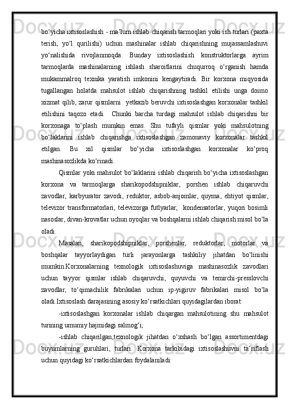 bo‘yicha ixtisoslashish - ma’lum ishlab chiqarish tarmoqlari yoki ish turlari (paxta
terish,   yo‘l   qurilishi)   uchun   mashinalar   ishlab   chiqarishning   mujassamlashuvi
yo‘nalishida   rivojlanmoqda.   Bunday   ixtisoslashish   konstruktorlarga   ayrim
tarmoqlarda   mashinalarning   ishlash   sharoitlarini   chuqurroq   o‘rganish   hamda
mukammalroq   texnika   yaratish   imkonini   kengaytiradi.   Bir   korxona   miqyosida
tugallangan   holatda   mahsulot   ishlab   chiqarishning   tashkil   etilishi   unga   doimo
xizmat   qilib,  zarur  qismlarni    yetkazib  beruvchi  ixtisoslashgan   korxonalar  tashkil
etilishini   taqozo   etadi.     Chunki   barcha   turdagi   mahsulot   ishlab   chiqarishni   bir
korxonaga   to‘plash   mumkin   emas.   Shu   tufayli   qismlar   yoki   mahsulotning
bo‘laklarini   ishlab   chiqarishga   ixtisoslashgan   zamonaviy   korxonalar   tashkil
etilgan.   Bu   xil   qismlar   bo‘yicha   ixtisoslashgan   korxonalar   ko‘proq
mashinasozlikda ko‘rinadi.
Qismlar yoki mahsulot bo‘laklarini ishlab chiqarish bo‘yicha ixtisoslashgan
korxona   va   tarmoqlarga   sharikopodshipniklar,   porshen   ishlab   chiqaruvchi
zavodlar,   karbyurator   zavodi,   reduktor,   asbob-anjomlar,   quyma,   ehtiyot   qismlar,
televizor   transformatorlari,   televizorga   futlyarlar,     kondensatorlar,   yuqori   bosimli
nasoslar, divan-krovatlar uchun oyoqlar va boshqalarni ishlab chiqarish misol bo‘la
oladi. 
Masalan,   sharikopodshipniklar,   porshenlar,   reduktorlar,   motorlar   va
boshqalar   tayyorlaydigan   turli   jarayonlarga   tashkiliy   jihatdan   bo‘linishi
mumkin.Korxonalarning   texnologik   ixtisoslashuviga   mashinasozlik   zavodlari
uchun   tayyor   qismlar   ishlab   chiqaruvchi,   quyuvchi   va   temirchi-presslovchi
zavodlar,   to‘qimachilik   fabrikalari   uchun   ip-yigiruv   fabrikalari   misol   bo‘la
oladi.Ixtisoslash darajasining asosiy ko‘rsatkichlari quyidagilardan iborat:
-ixtisoslashgan   korxonalar   ishlab   chiqargan   mahsulotining   shu   mahsulot
turining umumiy hajmidagi salmog‘i; 
-ishlab   chiqarilgan,texnologik   jihatdan   o‘xshash   bo‘lgan   assortimentdagi
buyumlarning   guruhlari,   turlari.   Korxona   tarkibidagi   ixtisoslashuvni   ta’riflash
uchun quyidagi   ko‘rsatkichlardan foydalaniladi: 