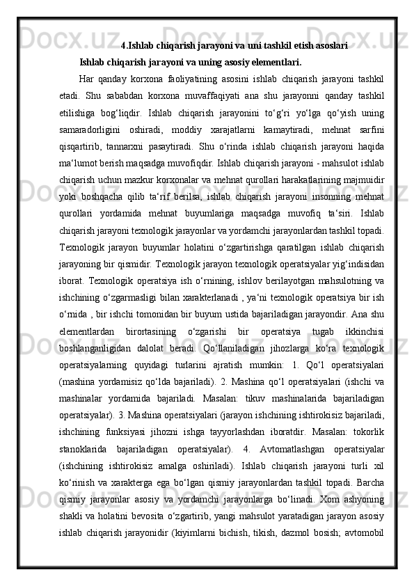 4.Ishlab chiqarish jarayoni va uni tashkil etish asoslari
Ishlab chiqarish jarayoni va uning asosiy elementlari.
Har   qanday   korxona   faoliyatining   asosini   ishlab   chiqarish   jarayoni   tashkil
etadi.   Shu   sababdan   korxona   muvaffaqiyati   ana   shu   jarayonni   qanday   tashkil
etilishiga   bog‘liqdir.   Ishlab   chiqarish   jarayonini   to‘g‘ri   yo‘lga   qo‘yish   uning
samaradorligini   oshiradi,   moddiy   xarajatlarni   kamaytiradi,   mehnat   sarfini
qisqartirib,   tannarxni   pasaytiradi.   Shu   o‘rinda   ishlab   chiqarish   jarayoni   haqida
ma‘lumot berish maqsadga muvofiqdir. Ishlab chiqarish jarayoni - mahsulot ishlab
chiqarish uchun mazkur korxonalar va mehnat qurollari harakatlarining majmuidir
yoki   boshqacha   qilib   ta‘rif   berilsa,   ishlab   chiqarish   jarayoni   insonning   mehnat
qurollari   yordamida   mehnat   buyumlariga   maqsadga   muvofiq   ta‘siri.   Ishlab
chiqarish jarayoni texnologik jarayonlar va yordamchi jarayonlardan tashkil topadi.
Texnologik   jarayon   buyumlar   holatini   o‘zgartirishga   qaratilgan   ishlab   chiqarish
jarayoning bir qismidir. Texnologik jarayon texnologik operatsiyalar yig‘indisidan
iborat.   Texnologik   operatsiya   ish   o‘rnining,   ishlov   berilayotgan   mahsulotning   va
ishchining o‘zgarmasligi  bilan xarakterlanadi , ya‘ni texnologik operatsiya bir ish
o‘rnida , bir ishchi tomonidan bir buyum ustida bajariladigan jarayondir. Ana shu
elementlardan   birortasining   o‘zgarishi   bir   operatsiya   tugab   ikkinchisi
boshlanganligidan   dalolat   beradi.   Qo‘llaniladigan   jihozlarga   ko‘ra   texnologik
operatsiyalarning   quyidagi   turlarini   ajratish   mumkin:   1.   Qo‘l   operatsiyalari
(mashina   yordamisiz   qo‘lda   bajariladi).   2.   Mashina   qo‘l   operatsiyalari   (ishchi   va
mashinalar   yordamida   bajariladi.   Masalan:   tikuv   mashinalarida   bajariladigan
operatsiyalar). 3. Mashina operatsiyalari (jarayon ishchining ishtirokisiz bajariladi,
ishchining   funksiyasi   jihozni   ishga   tayyorlashdan   iboratdir.   Masalan:   tokorlik
stanoklarida   bajariladigan   operatsiyalar).   4.   Avtomatlashgan   operatsiyalar
(ishchining   ishtirokisiz   amalga   oshiriladi).   Ishlab   chiqarish   jarayoni   turli   xil
ko‘rinish   va   xarakterga   ega   bo‘lgan   qismiy   jarayonlardan   tashkil   topadi.   Barcha
qismiy   jarayonlar   asosiy   va   yordamchi   jarayonlarga   bo‘linadi.   Xom   ashyoning
shakli  va holatini  bevosita  o‘zgartirib, yangi  mahsulot  yaratadigan jarayon asosiy
ishlab   chiqarish   jarayonidir   (kiyimlarni   bichish,   tikish,   dazmol   bosish;   avtomobil