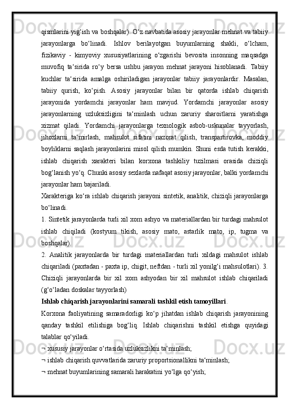 qismlarini yig‘ish va boshqalar). O‘z navbatida asosiy jarayonlar mehnat va tabiiy
jarayonlarga   bo‘linadi.   Ishlov   berilayotgan   buyumlarning   shakli,   o‘lcham,
fizikaviy   -   kimyoviy   xususiyatlarining   o‘zgarishi   bevosita   insonning   maqsadga
muvofiq   ta‘sirida   ro‘y   bersa   ushbu   jarayon   mehnat   jarayoni   hisoblanadi.   Tabiiy
kuchlar   ta‘sirida   amalga   oshiriladigan   jarayonlar   tabiiy   jarayonlardir.   Masalan,
tabiiy   qurish,   ko‘pish.   Asosiy   jarayonlar   bilan   bir   qatorda   ishlab   chiqarish
jarayonida   yordamchi   jarayonlar   ham   mavjud.   Yordamchi   jarayonlar   asosiy
jarayonlarning   uzluksizligini   ta‘minlash   uchun   zaruriy   sharoitlarni   yaratishga
xizmat   qiladi.   Yordamchi   jarayonlarga   texnologik   asbob-uskunalar   tayyorlash,
jihozlarni   ta‘mirlash,   mahsulot   sifatini   nazorat   qilish,   transpartirovka,   moddiy
boyliklarni   saqlash   jarayonlarini   misol   qilish   mumkin.   Shuni   esda   tutish   kerakki,
ishlab   chiqarish   xarakteri   bilan   korxona   tashkiliy   tuzilmasi   orasida   chiziqli
bog‘lanish yo‘q. Chunki asosiy sexlarda nafaqat asosiy jarayonlar, balki yordamchi
jarayonlar ham bajariladi.
Xarakteriga  ko‘ra ishlab chiqarish  jarayoni  sintetik,  analitik, chiziqli  jarayonlarga
bo‘linadi.
1. Sintetik jarayonlarda turli xil xom ashyo va materiallardan bir turdagi mahsulot
ishlab   chiqiladi   (kostyum   tikish,   asosiy   mato,   astarlik   mato,   ip,   tugma   va
boshqalar).
2.   Analitik   jarayonlarda   bir   turdagi   materiallardan   turli   xildagi   mahsulot   ishlab
chiqariladi (paxtadan - paxta ip, chigit, neftdan - turli xil yonilg‘i mahsulotlari). 3.
Chiziqli   jarayonlarda   bir   xil   xom   ashyodan   bir   xil   mahsulot   ishlab   chiqariladi
(g‘o‘ladan doskalar tayyorlash)
Ishlab chiqarish jarayonlarini samarali tashkil etish tamoyillari .
Korxona   faoliyatining   samaradorligi   ko‘p   jihatdan   ishlab   chiqarish   jarayonining
qanday   tashkil   etilishiga   bog‘liq.   Ishlab   chiqarishni   tashkil   etishga   quyidagi
talablar qo‘yiladi.
  xususiy jarayonlar o‘rtasida uzluksizlikni ta‘minlash;
  ishlab chiqarish quvvatlarida zaruriy proportsionallikni ta‘minlash;
  mehnat buyumlarining samarali harakatini yo‘lga qo‘yish; 