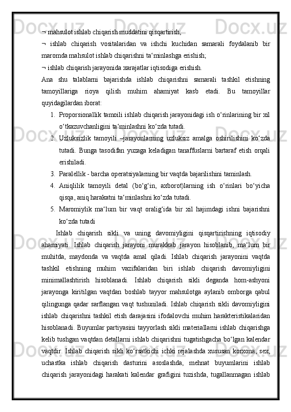   mahsulot ishlab chiqarish muddatini qisqartirish;
   ishlab   chiqarish   vositalaridan   va   ishchi   kuchidan   samarali   foydalanib   bir
maromda mahsulot ishlab chiqarishni ta‘minlashga erishish;
  ishlab chiqarish jarayonida xarajatlar iqtisodiga erishish.
Ana   shu   talablarni   bajarishda   ishlab   chiqarishni   samarali   tashkil   etishning
tamoyillariga   rioya   qilish   muhim   ahamiyat   kasb   etadi.   Bu   tamoyillar
quyidagilardan iborat:
1. Proporsionallik tamoili ishlab chiqarish jarayonidagi ish o‘rinlarining bir xil
o‘tkazuvchanligini ta‘minlashni ko‘zda tutadi.
2. Uzluksizlik   tamoyili   –jarayonlarning   uzluksiz   amalga   oshirilishini   ko‘zda
tutadi.   Bunga   tasodifan   yuzaga   keladigan   tanaffuslarni   bartaraf   etish   orqali
erishiladi .
3. Paralellik - barcha operatsiyalarning bir vaqtda bajarilishini taminlash.
4. Aniqlilik   tamoyili   detal   (bo‘g‘in,   axborot)larning   ish   o‘rinlari   bo‘yicha
qisqa, aniq harakatni ta‘minlashni ko‘zda tutadi.
5. Maromiylik   ma‘lum   bir   vaqt   oralig‘ida   bir   xil   hajimdagi   ishni   bajarishni
ko‘zda tutadi
Ishlab   chiqarish   sikli   va   uning   davomiyligini   qisqartirishning   iqtisodiy
ahamiyati.   Ishlab   chiqarish   jarayoni   murakkab   jarayon   hisoblanib,   ma‘lum   bir
muhitda,   maydonda   va   vaqtda   amal   qiladi.   Ishlab   chiqarish   jarayonini   vaqtda
tashkil   etishning   muhim   vazifalaridan   biri   ishlab   chiqarish   davomiyligini
minimallashtirish   hisoblanadi.   Ishlab   chiqarish   sikli   deganda   hom-ashyoni
jarayonga   kiritilgan   vaqtdan   boshlab   tayyor   mahsulotga   aylanib   omborga   qabul
qilingunga  qadar   sarflangan   vaqt   tushuniladi.   Ishlab  chiqarish   sikli   davomiyligini
ishlab   chiqarishni   tashkil   etish   darajasini   ifodalovchi   muhim   harakteristikalaridan
hisoblanadi. Buyumlar partiyasini tayyorlash sikli materiallarni ishlab chiqarishga
kelib tushgan vaqtdan detallarni ishlab chiqarishni tugatishgacha bo‘lgan kalendar
vaqtdir.   Ishlab   chiqarish   sikli   ko‘rsatkichi   ichki   rejalashda   xususan   korxona,   sex,
uchastka   ishlab   chiqarish   dasturini   asoslashda,   mehnat   buyumlarini   ishlab
chiqarish   jarayonidagi   harakati   kalendar   grafigini   tuzishda,   tugallanmagan   ishlab 