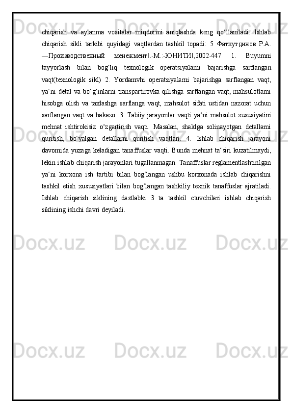 chiqarish   va   aylanma   vositalar   miqdorini   aniqlashda   keng   qo‘llaniladi.   Ishlab
chiqarish   sikli   tarkibi   quyidagi   vaqtlardan   tashkil   topadi:   5   Фатхутдинов   Р . А .
― Производственный   менежмент .-‖ М .:- ЮНИТИ ,2002-447   1.   Buyumni	‖
tayyorlash   bilan   bog‘liq   texnologik   operatsiyalarni   bajarishga   sarflangan
vaqt(texnologik   sikl)   2.   Yordamvhi   operatsiyalarni   bajarishga   sarflangan   vaqt,
ya‘ni   detal   va bo‘g‘inlarni  transpartirovka qilishga  sarflangan  vaqt,  mahsulotlarni
hisobga   olish   va   taxlashga   sarflanga   vaqt,   mahsulot   sifati   ustidan   nazorat   uchun
sarflangan vaqt   va  hakazo.  3. Tabiiy jarayonlar  vaqti   ya‘ni   mahsulot   xususiyatini
mehnat   ishtirokisiz   o‘zgartirish   vaqti.   Masalan,   shaklga   solinayotgan   detallarni
quritish,   bo‘yalgan   detallarni   quritish   vaqtlari.   4.   Ishlab   chiqarish   jarayoni
davomida  yuzaga  keladigan   tanaffuslar  vaqti.  Bunda   mehnat  ta‘siri   kuzatilmaydi,
lekin ishlab chiqarish jarayonlari tugallanmagan. Tanaffuslar reglamentlashtirilgan
ya‘ni   korxona   ish   tartibi   bilan   bog‘langan   ushbu   korxonada   ishlab   chiqarishni
tashkil   etish   xususiyatlari   bilan   bog‘langan   tashkiliy   texnik   tanaffuslar   ajratiladi.
Ishlab   chiqarish   siklining   dastlabki   3   ta   tashkil   etuvchilari   ishlab   chiqarish
siklining ishchi davri deyiladi. 