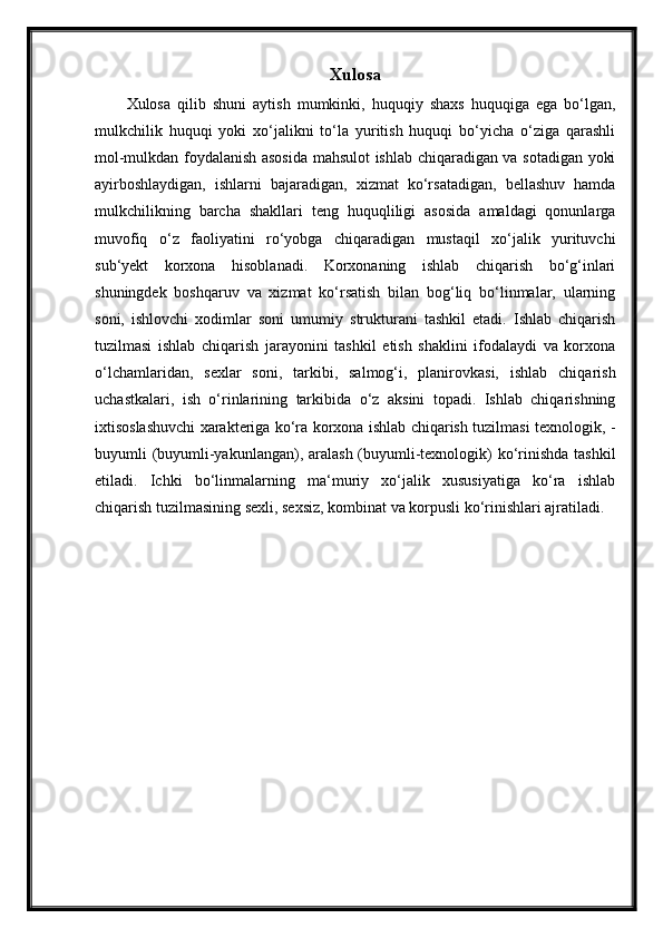 Xulosa
Xulosa   qilib   shuni   aytish   mumkinki,   huquqiy   shaxs   huquqiga   ega   bo‘lgan,
mulkchilik   huquqi   yoki   xo‘jalikni   to‘la   yuritish   huquqi   bo‘yicha   o‘ziga   qarashli
mol-mulkdan foydalanish asosida mahsulot ishlab chiqaradigan va sotadigan yoki
ayirboshlaydigan,   ishlarni   bajaradigan,   xizmat   ko‘rsatadigan,   bellashuv   hamda
mulkchilikning   barcha   shakllari   teng   huquqliligi   asosida   amaldagi   qonunlarga
muvofiq   o‘z   faoliyatini   ro‘yobga   chiqaradigan   mustaqil   xo‘jalik   yurituvchi
sub‘yekt   korxona   hisoblanadi.   Korxonaning   ishlab   chiqarish   bo‘g‘inlari
shuningdek   boshqaruv   va   xizmat   ko‘rsatish   bilan   bog‘liq   bo‘linmalar,   ularning
soni,   ishlovchi   xodimlar   soni   umumiy   strukturani   tashkil   etadi.   Ishlab   chiqarish
tuzilmasi   ishlab   chiqarish   jarayonini   tashkil   etish   shaklini   ifodalaydi   va   korxona
o‘lchamlaridan,   sexlar   soni,   tarkibi,   salmog‘i,   planirovkasi,   ishlab   chiqarish
uchastkalari,   ish   o‘rinlarining   tarkibida   o‘z   aksini   topadi.   Ishlab   chiqarishning
ixtisoslashuvchi xarakteriga ko‘ra korxona ishlab chiqarish tuzilmasi texnologik, -
buyumli (buyumli-yakunlangan), aralash (buyumli-texnologik) ko‘rinishda  tashkil
etiladi.   Ichki   bo‘linmalarning   ma‘muriy   xo‘jalik   xususiyatiga   ko‘ra   ishlab
chiqarish tuzilmasining sexli, sexsiz, kombinat va korpusli ko‘rinishlari ajratiladi. 