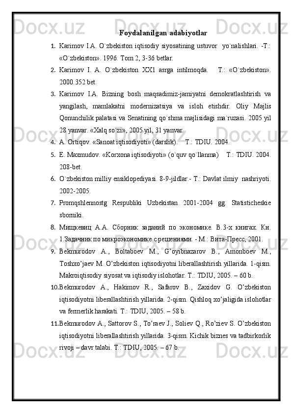 Foydalanilgan adabiyotlar
1. Karimov I.A. O`zbekiston iqtisodiy siyosatining ustuvor   yo`nalishlari. -T.:
«O`zbekiston». 1996. Tom 2, 3-36 betlar.
2. Karimov   I.   A.   O`zbekiston   XX1   asrga   intilmoqda.   – T.:   «O`zbekiston».
2000.352 bet.
3. Karimov   I.A.   Bizning   bosh   maqsadimiz-jamiyatni   demokratlashtirish   va
yangilash,   mamlakatni   modernizatsiya   va   isloh   etishdir.   Oliy   Majlis
Qonunchilik palatasi va Senatining qo`shma majlisidagi ma`ruzasi. 2005 yil
28 yanvar. «Xalq so`zi», 2005 yil, 31 yanvar. 
4. A. Ortiqov. «Sanoat iqtisodiyoti» (darslik).  – T.: TDIU. 2004.
5. E. Maxmudov. «Korxona iqtisodiyoti» (o`quv qo`llanma)  – T.: TDIU. 2004.
208-bet.
6. O`zbekiston milliy ensiklopediyasi. 8-9-jildlar.- T.: Davlat ilmiy  nashriyoti.
2002-2005. 
7. Promqshlennostg   Respubliki   Uzbekistan   2001-2004   gg.   Statisticheskie
sborniki.
8. Мищкевиц   А.А.   Сборник   заданий   по   экономике.   В.3-х   книгах.   Кн.
1.Задачник по микроэкономике с решениями. - М.: Вита-Пресс, 2001. 
9. Bekmurodov   A.,   Boltaboev   M.,   G’oyibnazarov   B.,   Amonboev   M.,
Toshxo’jaev M. O’zbekiston iqtisodiyotni liberallashtirish yillarida. 1-qism.
Makroiqtisodiy siyosat va iqtisodiy islohotlar. T.: TDIU, 2005. – 60 b. 
10. Bekmurodov   A.,   Hakimov   R.,   Safarov   B.,   Zaxidov   G.   O’zbekiston
iqtisodiyotni liberallashtirish yillarida. 2-qism. Qishloq xo’jaligida islohotlar
va fermerlik harakati. T.: TDIU, 2005. – 58 b.
11. Bekmurodov A., Sattorov S., To’raev J., Soliev Q., Ro’ziev S. O’zbekiston
iqtisodiyotni liberallashtirish yillarida. 3-qism. Kichik biznes va tadbirkorlik
rivoji – davr talabi. T.: TDIU, 2005. – 67 b. 