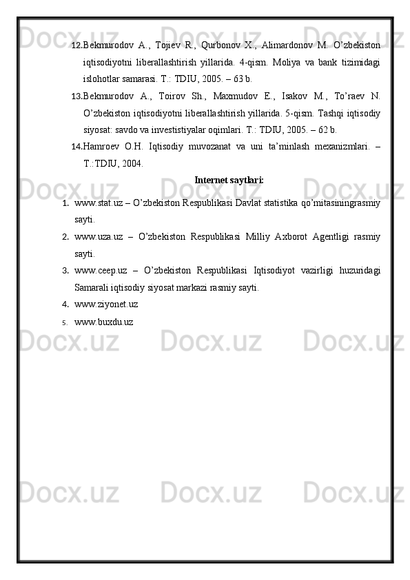 12. Bekmurodov   A.,   Tojiev   R.,   Qurbonov   X.,   Alimardonov   M.   O’zbekiston
iqtisodiyotni   liberallashtirish   yillarida.   4-qism.   Moliya   va   bank   tizimidagi
islohotlar samarasi. T.: TDIU, 2005. – 63 b.
13. Bekmurodov   A.,   Toirov   Sh.,   Maxmudov   E.,   Isakov   M.,   To’raev   N.
O’zbekiston iqtisodiyotni liberallashtirish yillarida. 5-qism. Tashqi iqtisodiy
siyosat: savdo va investistiyalar oqimlari. T.: TDIU, 2005. – 62 b. 
14. Hamroev   O.H.   Iqtisodiy   muvozanat   va   uni   ta’minlash   mexanizmlari.   –
T.:TDIU, 2004.
Internet saytlari:
1. www.stat.uz – O’zbekiston Respublikasi Davlat statistika qo’mitasiningrasmiy
sayti.
2. www.uza.uz   –   O’zbekiston   Respublikasi   Milliy   Axborot   Agentligi   rasmiy
sayti.
3. www.ceep.uz   –   O’zbekiston   Respublikasi   Iqtisodiyot   vazirligi   huzuridagi
Samarali iqtisodiy siyosat markazi rasmiy sayti. 
4. www.ziyonet.uz 
5. www.buxdu.uz 