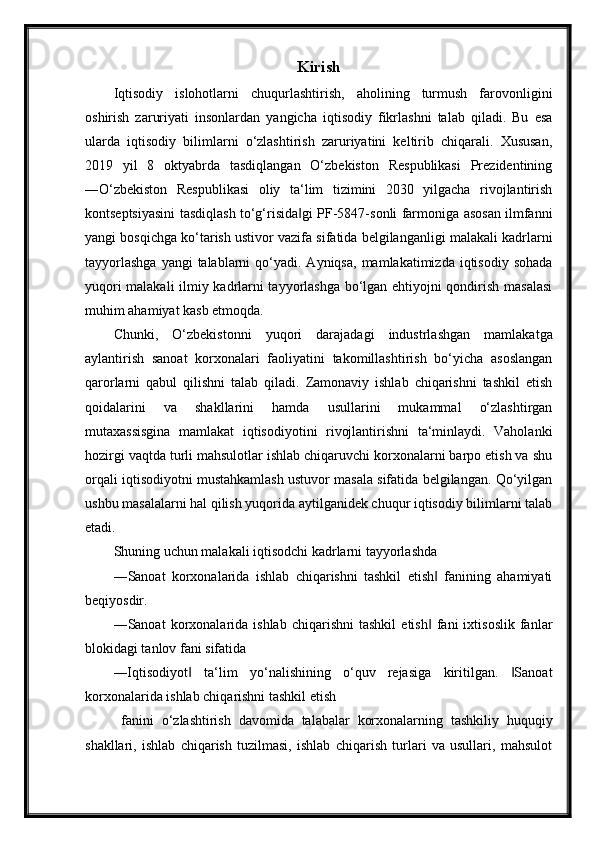 Kirish
Iqtisodiy   islohotlarni   chuqurlashtirish,   aholining   turmush   farovonligini
oshirish   zaruriyati   insonlardan   yangicha   iqtisodiy   fikrlashni   talab   qiladi.   Bu   esa
ularda   iqtisodiy   bilimlarni   o‘zlashtirish   zaruriyatini   keltirib   chiqarali.   Xususan,
2019   yil   8   oktyabrda   tasdiqlangan   O‘zbekiston   Respublikasi   Prezidentining
―O‘zbekiston   Respublikasi   oliy   ta‘lim   tizimini   2030   yilgacha   rivojlantirish
kontseptsiyasini tasdiqlash to‘g‘risida gi PF-5847-sonli farmoniga asosan ilmfanni‖
yangi bosqichga ko‘tarish ustivor vazifa sifatida belgilanganligi malakali kadrlarni
tayyorlashga   yangi  talablarni   qo‘yadi.  Ayniqsa,  mamlakatimizda  iqtisodiy  sohada
yuqori malakali ilmiy kadrlarni tayyorlashga bo‘lgan ehtiyojni qondirish masalasi
muhim ahamiyat kasb etmoqda.
Chunki,   O‘zbekistonni   yuqori   darajadagi   industrlashgan   mamlakatga
aylantirish   sanoat   korxonalari   faoliyatini   takomillashtirish   bo‘yicha   asoslangan
qarorlarni   qabul   qilishni   talab   qiladi.   Zamonaviy   ishlab   chiqarishni   tashkil   etish
qoidalarini   va   shakllarini   hamda   usullarini   mukammal   o‘zlashtirgan
mutaxassisgina   mamlakat   iqtisodiyotini   rivojlantirishni   ta‘minlaydi.   Vaholanki
hozirgi vaqtda turli mahsulotlar ishlab chiqaruvchi korxonalarni barpo etish va shu
orqali iqtisodiyotni mustahkamlash ustuvor masala sifatida belgilangan. Qo‘yilgan
ushbu masalalarni hal qilish yuqorida aytilganidek chuqur iqtisodiy bilimlarni talab
etadi.
Shuning uchun malakali iqtisodchi kadrlarni tayyorlashda
―Sanoat   korxonalarida   ishlab   chiqarishni   tashkil   etish   fanining   ahamiyati	
‖
beqiyosdir.
―Sanoat   korxonalarida  ishlab   chiqarishni   tashkil   etish   fani   ixtisoslik   fanlar
‖
blokidagi tanlov fani sifatida
―Iqtisodiyot   ta‘lim   yo‘nalishining   o‘quv   rejasiga   kiritilgan.   Sanoat	
‖ ‖
korxonalarida ishlab chiqarishni tashkil etish 
  fanini   o‘zlashtirish   davomida   talabalar   korxonalarning   tashkiliy   huquqiy
shakllari,   ishlab   chiqarish   tuzilmasi,   ishlab   chiqarish   turlari   va   usullari,   mahsulot