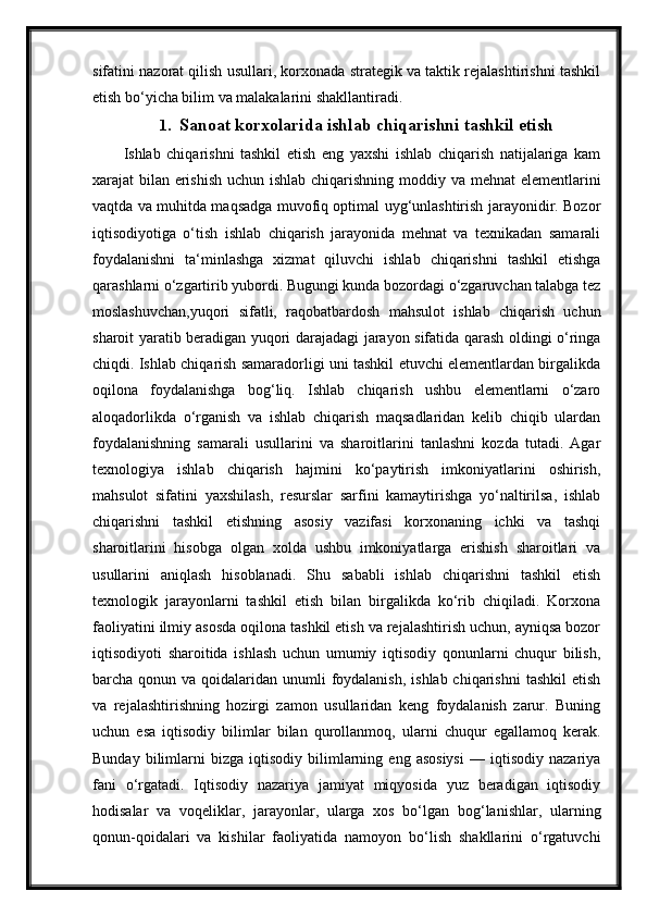 sifatini nazorat qilish usullari, korxonada strategik va taktik rejalashtirishni tashkil
etish bo‘yicha bilim va malakalarini shakllantiradi.
1. Sanoat korxolarida ishlab chiqarishni tashkil etish
Ishlab   chiqarishni   tashkil   etish   eng   yaxshi   ishlab   chiqarish   natijalariga   kam
xarajat bilan erishish  uchun ishlab chiqarishning moddiy va mehnat  elementlarini
vaqtda va muhitda maqsadga muvofiq optimal uyg‘unlashtirish jarayonidir. Bozor
iqtisodiyotiga   o‘tish   ishlab   chiqarish   jarayonida   mehnat   va   texnikadan   samarali
foydalanishni   ta‘minlashga   xizmat   qiluvchi   ishlab   chiqarishni   tashkil   etishga
qarashlarni o‘zgartirib yubordi. Bugungi kunda bozordagi o‘zgaruvchan talabga tez
moslashuvchan,yuqori   sifatli,   raqobatbardosh   mahsulot   ishlab   chiqarish   uchun
sharoit yaratib beradigan yuqori darajadagi jarayon sifatida qarash oldingi o‘ringa
chiqdi. Ishlab chiqarish samaradorligi uni tashkil etuvchi elementlardan birgalikda
oqilona   foydalanishga   bog‘liq.   Ishlab   chiqarish   ushbu   elementlarni   o‘zaro
aloqadorlikda   o‘rganish   va   ishlab   chiqarish   maqsadlaridan   kelib   chiqib   ulardan
foydalanishning   samarali   usullarini   va   sharoitlarini   tanlashni   kozda   tutadi.   Agar
texnologiya   ishlab   chiqarish   hajmini   ko‘paytirish   imkoniyatlarini   oshirish,
mahsulot   sifatini   yaxshilash,   resurslar   sarfini   kamaytirishga   yo‘naltirilsa,   ishlab
chiqarishni   tashkil   etishning   asosiy   vazifasi   korxonaning   ichki   va   tashqi
sharoitlarini   hisobga   olgan   xolda   ushbu   imkoniyatlarga   erishish   sharoitlari   va
usullarini   aniqlash   hisoblanadi.   Shu   sababli   ishlab   chiqarishni   tashkil   etish
texnologik   jarayonlarni   tashkil   etish   bilan   birgalikda   ko‘rib   chiqiladi.   Korxona
faoliyatini ilmiy asosda oqilona tashkil etish va rejalashtirish uchun, ayniqsa bozor
iqtisodiyoti   sharoitida   ishlash   uchun   umumiy   iqtisodiy   qonunlarni   chuqur   bilish,
barcha qonun va qoidalaridan unumli  foydalanish,  ishlab chiqarishni  tashkil  etish
va   rejalashtirishning   hozirgi   zamon   usullaridan   keng   foydalanish   zarur.   Buning
uchun   esa   iqtisodiy   bilimlar   bilan   qurollanmoq,   ularni   chuqur   egallamoq   kerak.
Bunday   bilimlarni   bizga  iqtisodiy   bilimlarning   eng  asosiysi   —   iqtisodiy   nazariya
fani   o‘rgatadi.   Iqtisodiy   nazariya   jamiyat   miqyosida   yuz   beradigan   iqtisodiy
hodisalar   va   voqeliklar,   jarayonlar,   ularga   xos   bo‘lgan   bog‘lanishlar,   ularning
qonun-qoidalari   va   kishilar   faoliyatida   namoyon   bo‘lish   shakllarini   o‘rgatuvchi 