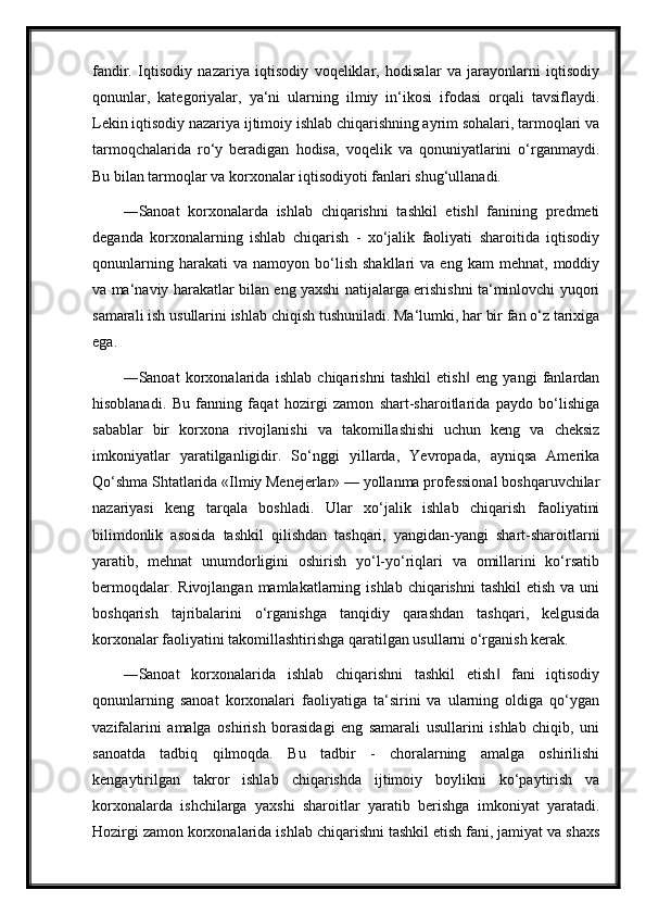 fandir.   Iqtisodiy   nazariya   iqtisodiy   voqeliklar,   hodisalar   va   jarayonlarni   iqtisodiy
qonunlar,   kategoriyalar,   ya‘ni   ularning   ilmiy   in‘ikosi   ifodasi   orqali   tavsiflaydi.
Lekin iqtisodiy nazariya ijtimoiy ishlab chiqarishning ayrim sohalari, tarmoqlari va
tarmoqchalarida   ro‘y   beradigan   hodisa,   voqelik   va   qonuniyatlarini   o‘rganmaydi.
Bu bilan tarmoqlar va korxonalar iqtisodiyoti fanlari shug‘ullanadi.
―Sanoat   korxonalarda   ishlab   chiqarishni   tashkil   etish   fanining   predmeti‖
deganda   korxonalarning   ishlab   chiqarish   -   xo‘jalik   faoliyati   sharoitida   iqtisodiy
qonunlarning   harakati   va   namoyon   bo‘lish   shakllari   va  eng   kam   mehnat,  moddiy
va ma‘naviy harakatlar bilan eng yaxshi natijalarga erishishni ta‘minlovchi yuqori
samarali ish usullarini ishlab chiqish tushuniladi. Ma‘lumki, har bir fan o‘z tarixiga
ega.
―Sanoat   korxonalarida   ishlab   chiqarishni   tashkil   etish   eng   yangi   fanlardan
‖
hisoblanadi.   Bu   fanning   faqat   hozirgi   zamon   shart-sharoitlarida   paydo   bo‘lishiga
sabablar   bir   korxona   rivojlanishi   va   takomillashishi   uchun   keng   va   cheksiz
imkoniyatlar   yaratilganligidir.   So‘nggi   yillarda,   Yevropada,   ayniqsa   Amerika
Qo‘shma Shtatlarida «Ilmiy Menejerlar» — yollanma professional boshqaruvchilar
nazariyasi   keng   tarqala   boshladi.   Ular   xo‘jalik   ishlab   chiqarish   faoliyatini
bilimdonlik   asosida   tashkil   qilishdan   tashqari,   yangidan-yangi   shart-sharoitlarni
yaratib,   mehnat   unumdorligini   oshirish   yo‘l-yo‘riqlari   va   omillarini   ko‘rsatib
bermoqdalar.  Rivojlangan  mamlakatlarning ishlab  chiqarishni   tashkil   etish  va uni
boshqarish   tajribalarini   o‘rganishga   tanqidiy   qarashdan   tashqari,   kelgusida
korxonalar faoliyatini takomillashtirishga qaratilgan usullarni o‘rganish kerak.
―Sanoat   korxonalarida   ishlab   chiqarishni   tashkil   etish   fani   iqtisodiy	
‖
qonunlarning   sanoat   korxonalari   faoliyatiga   ta‘sirini   va   ularning   oldiga   qo‘ygan
vazifalarini   amalga   oshirish   borasidagi   eng   samarali   usullarini   ishlab   chiqib,   uni
sanoatda   tadbiq   qilmoqda.   Bu   tadbir   -   choralarning   amalga   oshirilishi
kengaytirilgan   takror   ishlab   chiqarishda   ijtimoiy   boylikni   ko‘paytirish   va
korxonalarda   ishchilarga   yaxshi   sharoitlar   yaratib   berishga   imkoniyat   yaratadi.
Hozirgi zamon korxonalarida ishlab chiqarishni tashkil etish fani, jamiyat va shaxs 