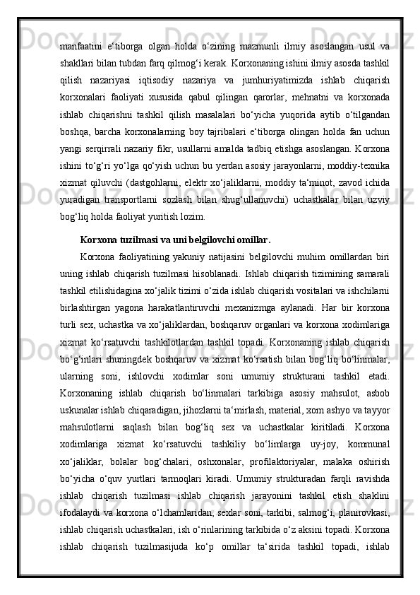 manfaatini   e‘tiborga   olgan   holda   o‘zining   mazmunli   ilmiy   asoslangan   usul   va
shakllari bilan tubdan farq qilmog‘i kerak. Korxonaning ishini ilmiy asosda tashkil
qilish   nazariyasi   iqtisodiy   nazariya   va   jumhuriyatimizda   ishlab   chiqarish
korxonalari   faoliyati   xususida   qabul   qilingan   qarorlar,   mehnatni   va   korxonada
ishlab   chiqarishni   tashkil   qilish   masalalari   bo‘yicha   yuqorida   aytib   o‘tilgandan
boshqa,   barcha   korxonalarning   boy   tajribalari   e‘tiborga   olingan   holda   fan   uchun
yangi serqirrali  nazariy fikr, usullarni  amalda tadbiq etishga asoslangan.  Korxona
ishini to‘g‘ri yo‘lga qo‘yish uchun bu yerdan asosiy jarayonlarni, moddiy-texnika
xizmat   qiluvchi   (dastgohlarni,   elektr   xo‘jaliklarni,   moddiy  ta‘minot,  zavod   ichida
yuradigan   transportlarni   sozlash   bilan   shug‘ullanuvchi)   uchastkalar   bilan   uzviy
bog‘liq holda faoliyat yuritish lozim.
Korxona tuzilmasi va uni belgilovchi omillar.
Korxona   faoliyatining   yakuniy   natijasini   belgilovchi   muhim   omillardan   biri
uning   ishlab   chiqarish   tuzilmasi   hisoblanadi.   Ishlab   chiqarish   tizimining   samarali
tashkil etilishidagina xo‘jalik tizimi o‘zida ishlab chiqarish vositalari va ishchilarni
birlashtirgan   yagona   harakatlantiruvchi   mexanizmga   aylanadi.   Har   bir   korxona
turli sex, uchastka va xo‘jaliklardan, boshqaruv organlari va korxona xodimlariga
xizmat   ko‘rsatuvchi   tashkilotlardan   tashkil   topadi.   Korxonaning   ishlab   chiqarish
bo‘g‘inlari   shuningdek   boshqaruv   va   xizmat   ko‘rsatish   bilan   bog‘liq   bo‘linmalar,
ularning   soni,   ishlovchi   xodimlar   soni   umumiy   strukturani   tashkil   etadi.
Korxonaning   ishlab   chiqarish   bo‘linmalari   tarkibiga   asosiy   mahsulot,   asbob
uskunalar ishlab chiqaradigan, jihozlarni ta‘mirlash, material, xom ashyo va tayyor
mahsulotlarni   saqlash   bilan   bog‘liq   sex   va   uchastkalar   kiritiladi.   Korxona
xodimlariga   xizmat   ko‘rsatuvchi   tashkiliy   bo‘limlarga   uy-joy,   kommunal
xo‘jaliklar,   bolalar   bog‘chalari,   oshxonalar,   profilaktoriyalar,   malaka   oshirish
bo‘yicha   o‘quv   yurtlari   tarmoqlari   kiradi.   Umumiy   strukturadan   farqli   ravishda
ishlab   chiqarish   tuzilmasi   ishlab   chiqarish   jarayonini   tashkil   etish   shaklini
ifodalaydi va korxona o‘lchamlaridan, sexlar soni, tarkibi, salmog‘i, planirovkasi,
ishlab chiqarish uchastkalari, ish o‘rinlarining tarkibida o‘z aksini topadi. Korxona
ishlab   chiqarish   tuzilmasijuda   ko‘p   omillar   ta‘sirida   tashkil   topadi,   ishlab