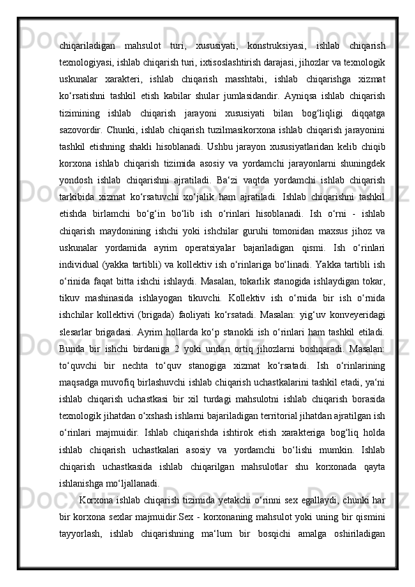 chiqariladigan   mahsulot   turi,   xususiyati,   konstruksiyasi,   ishlab   chiqarish
texnologiyasi, ishlab chiqarish turi, ixtisoslashtirish darajasi, jihozlar va texnologik
uskunalar   xarakteri,   ishlab   chiqarish   masshtabi,   ishlab   chiqarishga   xizmat
ko‘rsatishni   tashkil   etish   kabilar   shular   jumlasidandir.   Ayniqsa   ishlab   chiqarish
tizimining   ishlab   chiqarish   jarayoni   xususiyati   bilan   bog‘liqligi   diqqatga
sazovordir.   Chunki,   ishlab   chiqarish   tuzilmasikorxona   ishlab   chiqarish   jarayonini
tashkil   etishning   shakli   hisoblanadi.   Ushbu   jarayon   xususiyatlaridan   kelib   chiqib
korxona   ishlab   chiqarish   tizimida   asosiy   va   yordamchi   jarayonlarni   shuningdek
yondosh   ishlab   chiqarishni   ajratiladi.   Ba‘zi   vaqtda   yordamchi   ishlab   chiqarish
tarkibida   xizmat   ko‘rsatuvchi   xo‘jalik   ham   ajratiladi.   Ishlab   chiqarishni   tashkil
etishda   birlamchi   bo‘g‘in   bo‘lib   ish   o‘rinlari   hisoblanadi.   Ish   o‘rni   -   ishlab
chiqarish   maydonining   ishchi   yoki   ishchilar   guruhi   tomonidan   maxsus   jihoz   va
uskunalar   yordamida   ayrim   operatsiyalar   bajariladigan   qismi.   Ish   o‘rinlari
individual (yakka tartibli)  va kollektiv ish o‘rinlariga bo‘linadi. Yakka tartibli ish
o‘rinida faqat  bitta ishchi  ishlaydi.  Masalan,  tokarlik stanogida ishlaydigan  tokar,
tikuv   mashinasida   ishlayogan   tikuvchi.   Kollektiv   ish   o‘rnida   bir   ish   o‘rnida
ishchilar   kollektivi   (brigada)   faoliyati   ko‘rsatadi.   Masalan:   yig‘uv   konveyeridagi
slesarlar   brigadasi.   Ayrim   hollarda   ko‘p   stanokli   ish   o‘rinlari   ham   tashkil   etiladi.
Bunda   bir   ishchi   birdaniga   2   yoki   undan   ortiq   jihozlarni   boshqaradi.   Masalan:
to‘quvchi   bir   nechta   to‘quv   stanogiga   xizmat   ko‘rsatadi.   Ish   o‘rinlarining
maqsadga muvofiq birlashuvchi ishlab chiqarish uchastkalarini tashkil etadi, ya‘ni
ishlab   chiqarish   uchastkasi   bir   xil   turdagi   mahsulotni   ishlab   chiqarish   borasida
texnologik jihatdan o‘xshash ishlarni bajariladigan territorial jihatdan ajratilgan ish
o‘rinlari   majmuidir.   Ishlab   chiqarishda   ishtirok   etish   xarakteriga   bog‘liq   holda
ishlab   chiqarish   uchastkalari   asosiy   va   yordamchi   bo‘lishi   mumkin.   Ishlab
chiqarish   uchastkasida   ishlab   chiqarilgan   mahsulotlar   shu   korxonada   qayta
ishlanishga mo‘ljallanadi.
Korxona  ishlab  chiqarish  tizimida yetakchi  o‘rinni   sex  egallaydi,  chunki  har
bir  korxona sexlar  majmuidir.Sex - korxonaning mahsulot  yoki  uning bir  qismini
tayyorlash,   ishlab   chiqarishning   ma‘lum   bir   bosqichi   amalga   oshiriladigan 