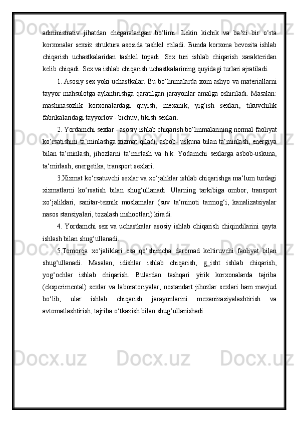 administrativ   jihatdan   chegaralangan   bo‘limi.   Lekin   kichik   va   ba‘zi   bir   o‘rta
korxonalar  sexsiz struktura asosida tashkil  etiladi. Bunda korxona bevosita ishlab
chiqarish   uchastkalaridan   tashkil   topadi.   Sex   turi   ishlab   chiqarish   xarakteridan
kelib chiqadi. Sex va ishlab chiqarish uchastkalarining quyidagi turlari ajratiladi.
1. Asosiy sex yoki uchastkalar. Bu bo‘linmalarda xom ashyo va materiallarni
tayyor  mahsulotga  aylantirishga qaratilgan jarayonlar  amalga oshiriladi. Masalan:
mashinasozlik   korxonalardagi   quyish,   mexanik,   yig‘ish   sexlari,   tikuvchilik
fabrikalaridagi tayyorlov - bichuv, tikish sexlari.
2. Yordamchi sexlar - asosiy ishlab chiqarish bo‘linmalarining normal faoliyat
ko‘rsatishini ta‘minlashga xizmat qiladi, asbob- uskuna bilan ta‘minlash, energiya
bilan   ta‘minlash,   jihozlarni   ta‘mirlash   va   h.k.   Yodamchi   sexlarga   asbob-uskuna,
ta‘mirlash, energetika, transport sexlari.
3.Xizmat ko‘rsatuvchi sexlar va xo‘jaliklar ishlab chiqarishga ma‘lum turdagi
xizmatlarni   ko‘rsatish   bilan   shug‘ullanadi.   Ularning   tarkibiga   ombor,   transport
xo‘jaliklari,   sanitar-texnik   moslamalar   (suv   ta‘minoti   tarmog‘i,   kanalizatsiyalar
nasos stansiyalari, tozalash inshootlari) kiradi.
4. Yordamchi   sex  va uchastkalar   asosiy  ishlab  chiqarish  chiqindilarini   qayta
ishlash bilan shug‘ullanadi.
5.Tomorqa   xo‘jaliklari   esa   qo‘shimcha   daromad   keltiruvchi   faoliyat   bilan
shug‘ullanadi.   Masalan,   idishlar   ishlab   chiqarish,   g‗isht   ishlab   chiqarish,
yog‘ochlar   ishlab   chiqarish.   Bulardan   tashqari   yirik   korxonalarda   tajriba
(eksperimental)   sexlar   va   laboratoriyalar,   nostandart   jihozlar   sexlari   ham   mavjud
bo‘lib,   ular   ishlab   chiqarish   jarayonlarini   mexanizasiyalashtirish   va
avtomatlashtirish, tajriba o‘tkazish bilan shug‘ullanishadi. 