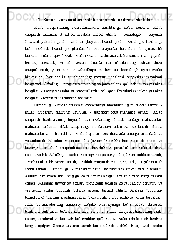 2. Sanoat korxonalari ishlab chiqarish tuzilmasi shakllari.
Ishlab   chiqarishning   ixtisoslashuvchi   xarakteriga   ko‘ra   korxona   ishlab
chiqarish   tuzilmasi   3   xil   ko‘rinishda   tashkil   etiladi:   -   texnologik,   -   buyumli
(buyumli-yakunlangan),   -   aralash   (buyumli-texnologik).   Texnologik   tuzilmaga
ko‘ra   sexlarda   texnologik   jihatdan   bir   xil   jarayonlar   bajariladi.   To‘qimachilik
korxonalarida to‘quv, bezak berish sexlari, mashinasozlik  korxonalarida - quyish,
termik,   mexanik,   yig‘ish   sexlari.   Bunda   ish   o‘rinlarining   ixtisoslashuvi
chuqurlashadi,   ya‘ni   har   bir   uchastkaga   ma‘lum   bir   texnologik   operatsiyalar
biriktiriladi.   Natijada   ishlab   chiqarishga   maxsus   jihozlarni   joriy   etish   imkoniyati
kengayadi. Afzalligi: - progressiv texnologiya jarayonlarni qo‘llash imkoniyatining
kengligi; - asosiy vositalar va materiallardan to‘liqroq foydalanish imkoniyatining
kengligi; - texnik rahbarlikning soddaligi.
Kamchiligi: - sexlar orasidagi kooperatsiya aloqalarining murakkablashuvi; -
ishlab   chiqarish   siklining   uzunligi;   -   transport   xarajatlarining   ortishi.   Ishlab
chiqarish   tuzilmasining   buyumli   turi   sexlarning   alohida   turdagi   mahsulotlar,
mahsulot   turlarini   ishlab   chiqarishga   moslashuvi   bilan   xarakterlanadi.   Bunda
mahsulotlarga   to‘liq   ishlov   berish   faqat   bir   sex   doirasida   amalga   oshiriladi   va
yakunlanadi.   Masalan:   mashinasozlik   (avtomobilsozlik)   korxonalarida   shassi   va
kuzov, motor ishlab chiqarish sexlari; tikuvchilik va poyafzal korxonalarida tikuv
sexlari va h.k. Afzalligi: - sexlar orasidagi kooperatsiya aloqalarini soddalashtiradi;
-   mahsulot   sifati   yaxshilanadi;   -   ishlab   chiqarish   sikli   qisqaradi;   -   rejalashtirish
soddalashadi.   Kamchiligi:   -   mahsulot   turini   ko‘paytirish   imkoniyati   qisqaradi.
Aralash   tuzilmada   turli   belgiga   ko‘ra   ixtisoslashgan   sexlar   o‘zaro   birga   tashkil
etiladi.   Masalan:   tayyorlov   sexlari   texnologik   belgiga   ko‘ra,   ishlov   beruvchi   va
yig‘uvchi   sexlar   buyumli   belgiga   asosan   tashkil   etiladi.   Aralash   (buyumli-
texnologik)   tuzilma   mashinasozlik,   tikuvchilik,   mebelsozlikda   keng   tarqalgan.
Ichki   bo‘linmalarning   mamuriy   xo‘jalik   xususiyatiga   ko‘ra   ishlab   chiqarish
tuzilmasi   turli   xilda   bo‘lishi   mumkin.   Sanoatda   ishlab   chiqarish   tizimining   sexli,
sexsiz,   kombinat   va   korpusli   ko‘rinishlari   qo‘llaniladi.   Bular   ichida   sexli   tuzilma
keng   tarqalgan.   Sexsiz   tuzilmai   kichik   korxonalarda   tashkil   etilib,   bunda   sexlar 