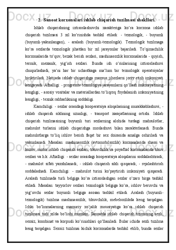 2. Sanoat korxonalari ishlab chiqarish tuzilmasi shakllari.
Ishlab   chiqarishning   ixtisoslashuvchi   xarakteriga   ko‘ra   korxona   ishlab
chiqarish   tuzilmasi   3   xil   ko‘rinishda   tashkil   etiladi:   -   texnologik,   -   buyumli
(buyumli-yakunlangan),   -   aralash   (buyumli-texnologik).   Texnologik   tuzilmaga
ko‘ra   sexlarda   texnologik   jihatdan   bir   xil   jarayonlar   bajariladi.   To‘qimachilik
korxonalarida to‘quv, bezak berish sexlari, mashinasozlik  korxonalarida - quyish,
termik,   mexanik,   yig‘ish   sexlari.   Bunda   ish   o‘rinlarining   ixtisoslashuvi
chuqurlashadi,   ya‘ni   har   bir   uchastkaga   ma‘lum   bir   texnologik   operatsiyalar
biriktiriladi.   Natijada   ishlab   chiqarishga   maxsus   jihozlarni   joriy   etish   imkoniyati
kengayadi. Afzalligi: - progressiv texnologiya jarayonlarni qo‘llash imkoniyatining
kengligi; - asosiy vositalar va materiallardan to‘liqroq foydalanish imkoniyatining
kengligi; - texnik rahbarlikning soddaligi.
Kamchiligi: - sexlar orasidagi kooperatsiya aloqalarining murakkablashuvi; -
ishlab   chiqarish   siklining   uzunligi;   -   transport   xarajatlarining   ortishi.   Ishlab
chiqarish   tuzilmasining   buyumli   turi   sexlarning   alohida   turdagi   mahsulotlar,
mahsulot   turlarini   ishlab   chiqarishga   moslashuvi   bilan   xarakterlanadi.   Bunda
mahsulotlarga   to‘liq   ishlov   berish   faqat   bir   sex   doirasida   amalga   oshiriladi   va
yakunlanadi.   Masalan:   mashinasozlik   (avtomobilsozlik)   korxonalarida   shassi   va
kuzov, motor ishlab chiqarish sexlari; tikuvchilik va poyafzal korxonalarida tikuv
sexlari va h.k. Afzalligi: - sexlar orasidagi kooperatsiya aloqalarini soddalashtiradi;
-   mahsulot   sifati   yaxshilanadi;   -   ishlab   chiqarish   sikli   qisqaradi;   -   rejalashtirish
soddalashadi.   Kamchiligi:   -   mahsulot   turini   ko‘paytirish   imkoniyati   qisqaradi.
Aralash   tuzilmada   turli   belgiga   ko‘ra   ixtisoslashgan   sexlar   o‘zaro   birga   tashkil
etiladi.   Masalan:   tayyorlov   sexlari   texnologik   belgiga   ko‘ra,   ishlov   beruvchi   va
yig‘uvchi   sexlar   buyumli   belgiga   asosan   tashkil   etiladi.   Aralash   (buyumli-
texnologik)   tuzilma   mashinasozlik,   tikuvchilik,   mebelsozlikda   keng   tarqalgan.
Ichki   bo‘linmalarning   mamuriy   xo‘jalik   xususiyatiga   ko‘ra   ishlab   chiqarish
tuzilmasi   turli   xilda   bo‘lishi   mumkin.   Sanoatda   ishlab   chiqarish   tizimining   sexli,
sexsiz,   kombinat   va   korpusli   ko‘rinishlari   qo‘llaniladi.   Bular   ichida   sexli   tuzilma
keng   tarqalgan.   Sexsiz   tuzilmai   kichik   korxonalarda   tashkil   etilib,   bunda   sexlar