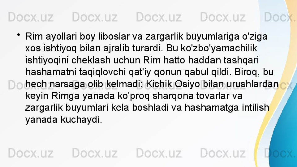 •
Rim ayollari boy liboslar va zargarlik buyumlariga o'ziga 
xos ishtiyoq bilan ajralib turardi. Bu ko'zbo'yamachilik 
ishtiyoqini cheklash uchun Rim hatto haddan tashqari 
hashamatni taqiqlovchi qat'iy qonun qabul qildi. Biroq, bu 
hech narsaga olib kelmadi: Kichik Osiyo bilan urushlardan 
keyin Rimga yanada ko'proq sharqona tovarlar va 
zargarlik buyumlari kela boshladi va hashamatga intilish 
yanada kuchaydi. 