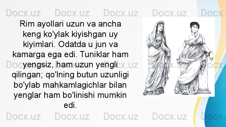 Rim ayollari uzun va ancha 
keng ko'ylak kiyishgan uy 
kiyimlari. Odatda u jun va 
kamarga ega edi. Tuniklar ham 
yengsiz, ham uzun yengli 
qilingan; qo'lning butun uzunligi 
bo'ylab mahkamlagichlar bilan 
yenglar ham bo'linishi mumkin 
edi. 