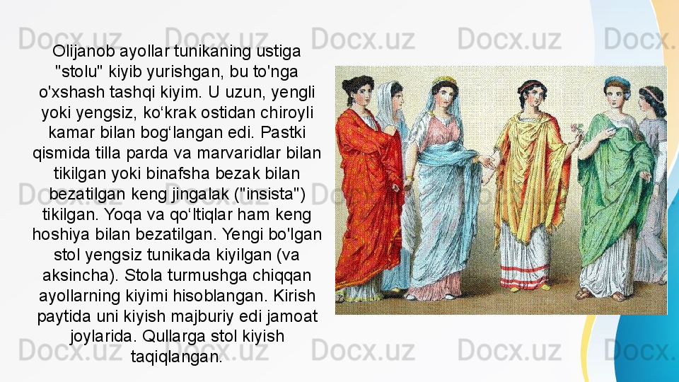 Olijanob ayollar tunikaning ustiga 
"stolu" kiyib yurishgan, bu to'nga 
o'xshash tashqi kiyim. U uzun, yengli 
yoki yengsiz, ko‘krak ostidan chiroyli 
kamar bilan bog‘langan edi. Pastki 
qismida tilla parda va marvaridlar bilan 
tikilgan yoki binafsha bezak bilan 
bezatilgan keng jingalak ("insista") 
tikilgan. Yoqa va qo‘ltiqlar ham keng 
hoshiya bilan bezatilgan. Yengi bo'lgan 
stol yengsiz tunikada kiyilgan (va 
aksincha). Stola turmushga chiqqan 
ayollarning kiyimi hisoblangan. Kirish 
paytida uni kiyish majburiy edi jamoat 
joylarida. Qullarga stol kiyish 
taqiqlangan. 