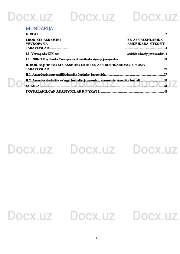 MUNDARIJA
KIRISH ...................................................................................................................................................... 2
I.BOB. XIX ASR OXIRI XX ASR BOSHLARIDA 
YEVROPA VA AMERIKADA SIYSOSIY 
JARAYONLAR ......................................................................................................................................... 4
I.1. Yevropada XIX asr oxirida siyosiy jarayonlar .. 4
I.2. 1900-1917-yillarda Yevropa va Amerikada siyosiy jarayonlar ..................................................... 18
II. BOB. AQSHNING XIX ASRNING OXIRI XX ASR BOSHLARIDAGI SIYOSIY 
JARAYONLAR ....................................................................................................................................... 27
II.1. Amerikada mustaqillik davrida hududiy kengayish. .................................................................... 27
II.2. Amerika davlatida so`nggi hududiy jarayonlar, zamonaviy Amerika hududi. .......................... 35
XULOSA .................................................................................................................................................. 41
FOYDALANILGAN ADABIYOTLAR RO‘YXATI ............................................................................ 43
1 