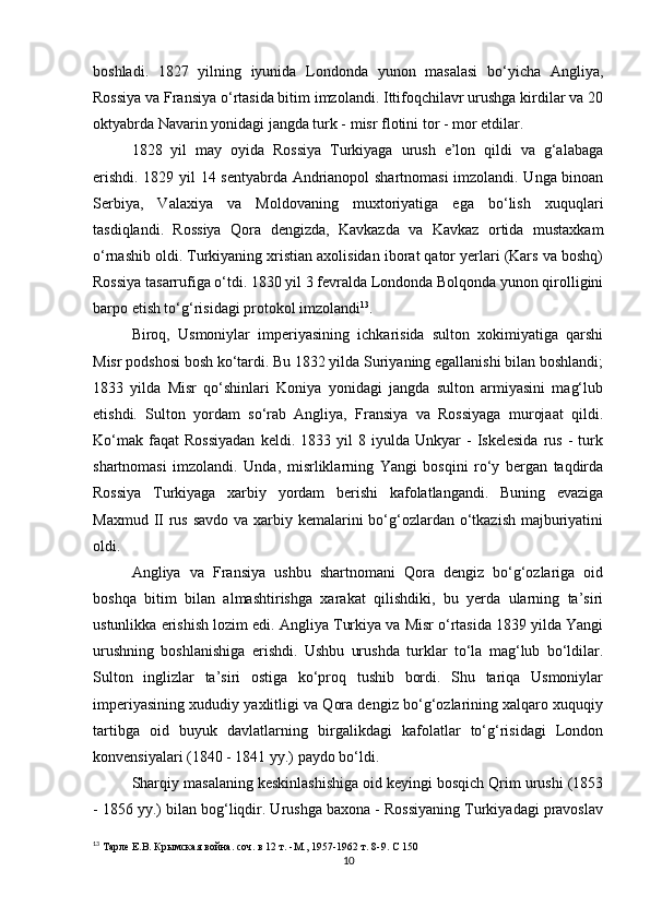 boshladi.   1827   yilning   iyunida   Londonda   yunon   masalasi   bo‘yicha   Angliya,
Rossiya va Fransiya o‘rtasida bitim imzolandi. Ittifoqchilavr urushga kirdilar va 20
oktyabrda Navarin yonidagi jangda turk - misr flotini tor - mor etdilar.
1828   yil   may   oyida   Rossiya   Turkiyaga   urush   e’lon   qildi   va   g‘alabaga
erishdi. 1829 yil 14 sentyabrda Andrianopol shartnomasi  imzolandi. Unga binoan
Serbiya,   Valaxiya   va   Moldovaning   muxtoriyatiga   ega   bo‘lish   xuquqlari
tasdiqlandi.   Rossiya   Qora   dengizda,   Kavkazda   va   Kavkaz   ortida   mustaxkam
o‘rnashib oldi. Turkiyaning xristian axolisidan iborat qator yerlari (Kars va boshq)
Rossiya tasarrufiga o‘tdi. 1830 yil 3 fevralda Londonda Bolqonda yunon qirolligini
barpo etish to‘g‘risidagi protokol imzolandi 13
.
Biroq,   Usmoniylar   imperiyasining   ichkarisida   sulton   xokimiyatiga   qarshi
Misr podshosi bosh ko‘tardi. Bu 1832 yilda Suriyaning egallanishi bilan boshlandi;
1833   yilda   Misr   qo‘shinlari   Koniya   yonidagi   jangda   sulton   armiyasini   mag‘lub
etishdi.   Sulton   yordam   so‘rab   Angliya,   Fransiya   va   Rossiyaga   murojaat   qildi.
Ko‘mak   faqat   Rossiyadan   keldi.  1833   yil   8  iyulda   Unkyar   -   Iskelesida   rus   -   turk
shartnomasi   imzolandi.   Unda ,   misrliklarning   Yangi   bosqini   ro‘y   bergan   taqdirda
Rossiya   Turkiyaga   xarbiy   yordam   berishi   kafolatlangandi.   Buning   evaziga
Maxmud II  rus savdo va xarbiy kemalarini bo‘g‘ozlardan o‘tkazish majburiyatini
oldi.
Angliya   va   Fransiya   ushbu   shartnomani   Qora   dengiz   bo‘g‘ozlariga   oid
boshqa   bitim   bilan   almashtirishga   xarakat   qilishdiki,   bu   yerda   ularning   ta’siri
ustunlikka erishish lozim edi.  Angliya Turkiya va Misr o‘rtasida 1839 yilda Yangi
urushning   boshlanishiga   erishdi.   Ushbu   urushda   turklar   to‘la   mag‘lub   bo‘ldilar.
Sulton   inglizlar   ta’siri   ostiga   ko‘proq   tushib   bordi.   Shu   tariqa   Usmoniylar
imperiyasining xududiy yaxlitligi va Qora dengiz bo‘g‘ozlarining xalqaro xuquqiy
tartibga   oid   buyuk   davlatlarning   birgalikdagi   kafolatlar   to‘g‘risidagi   London
konvensiyalari (1840 - 1841 yy.) paydo bo‘ldi.
Sharqiy masalaning keskinlashishiga oid keyingi bosqich Qrim urushi (1853
- 1856 yy.) bilan bog‘liqdir. Urushga baxona - Rossiyaning Turkiyadagi pravoslav
13
  Тарле Е.В. Крымская война. соч. в 12 т. -М., 1957-1962 т.  8-9.  С 150
10 
