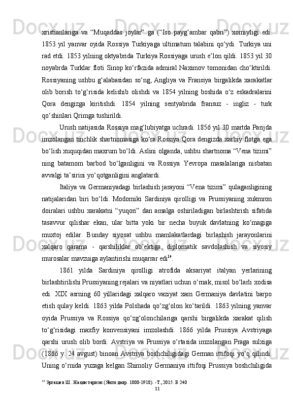 xristianlariga   va   “Muqaddas   joylar”   ga   (“Iso   payg‘ambar   qabri”)   xomiyligi   edi.
1853   yil   yanvar   oyida   Rossiya   Turkiyaga   ultimatum   talabini   qo‘ydi.   Turkiya   uni
rad etdi. 1853 yilning oktyabrida Turkiya Rossiyaga urush e’lon qildi. 1853 yil 30
noyabrda Turklar floti Sinop ko‘rfazida admiral Naximov tomonidan cho‘ktirildi.
Rossiyaning   ushbu   g‘alabasidan   so‘ng,  Angliya   va   Fransiya   birgalikda  xarakatlar
olib   borish   to‘g‘risida   kelishib   olishdi   va   1854   yilning   boshida   o‘z   eskadralarini
Qora   dengizga   kiritishdi.   1854   yilning   sentyabrida   fransuz   -   ingliz   -   turk
qo‘shinlari Qrimga tushirildi.
Urush natijasida Rossiya mag‘lubiyatga uchradi. 1856 yil 30 martda Parijda
imzolangan tinchlik shartnomasiga ko‘ra Rossiya Qora dengizda xarbiy flotga ega
bo‘lish xuquqidan maxrum bo‘ldi. Aslini olganda ,  ushbu shartnoma “Vena tizimi”
ning   batamom   barbod   bo‘lganligini   va   Rossiya   Yevropa   masalalariga   nisbatan
avvalgi ta’sirini yo‘qotganligini anglatardi.
Italiya va Germaniyadagi  birlashish jarayoni “Vena  tizimi” qulaganligining
natijalaridan   biri   bo‘ldi.   Modomiki   Sardiniya   qirolligi   va   Prussiyaning   xukmron
doiralari   ushbu   xarakatni   “yuqori”   dan   amalga   oshiriladigan   birlashtirish   sifatida
tasavvur   qilishar   ekan,   ular   bitta   yoki   bir   necha   buyuk   davlatning   ko‘magiga
muxtoj   edilar.   Bunday   siyosat   ushbu   mamlakatlardagi   birlashish   jarayonlarini
xalqaro   qarama   -   qarshiliklar   ob’ektiga,   diplomatik   savdolashish   va   siyosiy
murosalar mavzuiga aylantirishi muqarrar edi 14
.
1861   yilda   Sardiniya   qirolligi   atrofida   aksariyat   italyan   yerlarining
birlashtirilishi Prussiyaning rejalari va niyatlari uchun o‘rnak, misol bo‘larli xodisa
edi.   XIX   asrning   60   yillaridagi   xalqaro   vaziyat   xam   Germaniya   davlatini   barpo
etish qulay keldi. 1863 yilda Polshada  qo‘zg‘olon ko‘tarildi. 1863 yilning yanvar
oyida   Prussiya   va   Rossiya   qo‘zg‘olonchilariga   qarshi   birgalikda   xarakat   qilish
to‘g‘risidagi   maxfiy   konvensiyani   imzolashdi.   1866   yilda   Prussiya   Avstriyaga
qarshi   urush   olib   bordi.   Avstriya   va   Prussiya   o‘rtasida   imzolangan   Praga   sulxiga
(1866 y. 24 avgust) binoan Avstriya boshchiligidagi German ittifoqi yo‘q qilindi.
Uning   o‘rnida   yuzaga   kelgan   Shimoliy   Germaniya   ittifoqi   Prussiya   boshchiligida
14
  Эргашев Ш. Жаҳон тарихи (Янги давр. 1800-1918). -Т., 2015. Б 240
11 
