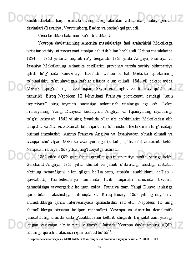 kuchli   davlatni   barpo   etardiki,   uning   chegaralaridan   tashqarida   janubiy   german
davlatlari (Bavariya, Vyurtemberg, Baden va boshq) qolgan edi.
Vena tartiblari batamom ko‘mib tashlandi.
Yevropa   davlatlarining   Amerika   masalalariga   faol   aralashishi   Meksikaga
nisbatan xarbiy intervensiyani amalga oshirish bilan boshlandi. Ushbu mamlakatda
1854   -     1860   yillarda   inqilob   ro‘y   bergandi.   1861   yilda   Angliya,   Fransiya   va
Ispaniya   Meksikaning   Atlantika   soxillarini   preventiv   tarzda   xarbiy   okkupatsiya
qilish   to‘g‘risida   konvensiya   tuzishdi.   Ushbu   xarkat   Meksika   qarzlarining
to‘planishini   ta’minlaydigan   kafolat   sifatida   e’lon   qilindi.   1861   yil   dekabr   oyida
Meksika   qirg‘oqlariga   avval   ispan,   keyin   esa   ingliz   va   fransuz   qo‘shinlari
tushirildi.   Biroq   Napoleon   III   Meksikani   Fransiya   protektorati   ostidagi   “lotin
imperiyasi”   ning   tayanch   nuqtasiga   aylantirish   rejalariga   ega   edi.   Lekin
Fransiyaning   Yangi   Dunyoda   kuchayishi   Angliya   va   Ispaniyaning   niyatlariga
to‘g‘ri   kelmasdi.   1862   yilning   fevralida   o‘lar   o‘z   qo‘shinlarini   Meksikadan   olib
chiqishdi va Xuares xukumati bilan qarzlarni to‘lanishini kechiktirish to‘g‘risidagi
bitimni   imzolashdi.   Ammo   Fransiya   Angliya   va   Ispaniyadan   o‘rnak   olmadi   va
uzoqqa   cho‘zilgan   Meksika   avantyurasiga   (xatarli,   qaltis   ish)   aralashib   ketdi.
Natijada Fransiya 1867 yilda mag‘lubiyatga uchradi.
1862 yilda AQSh ga nisbatan qurollangan intervensiya taxdidi yuzaga keldi.
Garchand   Angliya   1861   yilda   shimol   va   janub   o‘rtasidagi   urushga   nisbatan
o‘zining   betarafligini   e’lon   qilgan   bo‘lsa   xam,   amalda   janubliklarni   qo‘llab   -
quvvatladi,   Konfederatsiya   tomonida   turib   fuqarolar   urushida   bevosita
qatnashishga   tayyorgarlik   ko‘rgan   xolda.   Fransiya   xam   Yangi   Dunyo   ishlariga
qurol   bilan   aralashishga   intilmoqda   edi.   Biroq   Rossiya   1862   yilning   noyabrida
shimolliklarga   qarshi   intervensiyada   qatnashishni   rad   etdi.   Napoleon   III   ning
shimolliklarga   nisbatan   bo‘lgan   maqsadlari   Yevropa   va   Amerika   demokratik
jamoatchiligi   orasida   katta   g‘azablanishni   keltirib   chiqardi.   Bu   xolat   xam   yuzaga
kelgan   vaziyatga   o‘z   ta’sirini   o‘tkazdi.   Natijada   Yevropa   davlatlarining   AQSh
ishlariga qurolli aralashish rejasi barbod bo‘ldi 15
.
15
   Европа мамлакатлари ва АҚШ 1640-1918 йилларда / А.Холлиев таҳрири остида.-Т., 2010. Б 140
12 