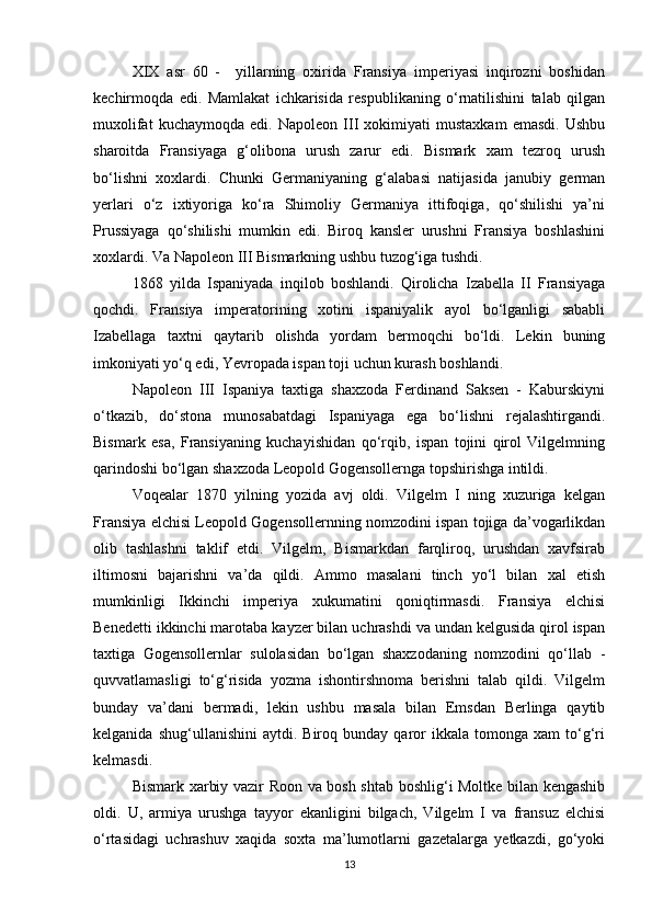 XIX   asr   60   -     yillarning   oxirida   Fransiya   imperiyasi   inqirozni   boshidan
kechirmoqda   edi.   Mamlakat   ichkarisida   respublikaning   o‘rnatilishini   talab   qilgan
muxolifat   kuchaymoqda   edi.   Napoleon   III   xokimiyati   mustaxkam   emasdi.   Ushbu
sharoitda   Fransiyaga   g‘olibona   urush   zarur   edi.   Bismark   xam   tezroq   urush
bo‘lishni   xoxlardi.   Chunki   Germaniyaning   g‘alabasi   natijasida   janubiy   german
yerlari   o‘z   ixtiyoriga   ko‘ra   Shimoliy   Germaniya   ittifoqiga,   qo‘shilishi   ya’ni
Prussiyaga   qo‘shilishi   mumkin   edi.   Biroq   kansler   urushni   Fransiya   boshlashini
xoxlardi. Va Napoleon III Bismarkning ushbu tuzog‘iga tushdi.
1868   yilda   Ispaniyada   inqilob   boshlandi.   Qirolicha   Izabella   II   Fransiyaga
qochdi.   Fransiya   imperatorining   xotini   ispaniyalik   ayol   bo‘lganligi   sababli
Izabellaga   taxtni   qaytarib   olishda   yordam   bermoqchi   bo‘ldi.   Lekin   buning
imkoniyati yo‘q edi, Yevropada ispan toji uchun kurash boshlandi.
Napoleon   III   Ispaniya   taxtiga   shaxzoda   Ferdinand   Saksen   -   Kaburskiyni
o‘tkazib,   do‘stona   munosabatdagi   Ispaniyaga   ega   bo‘lishni   rejalashtirgandi.
Bismark   esa,   Fransiyaning   kuchayishidan   qo‘rqib,   ispan   tojini   qirol   Vilgelmning
qarindoshi bo‘lgan shaxzoda Leopold Gogensollernga topshirishga intildi.
Voqealar   1870   yilning   yozida   avj   oldi.   Vilgelm   I   ning   xuzuriga   kelgan
Fransiya elchisi Leopold Gogensollernning nomzodini ispan tojiga da’vogarlikdan
olib   tashlashni   taklif   etdi.   Vilgelm,   Bismarkdan   farqliroq,   urushdan   xavfsirab
iltimosni   bajarishni   va’da   qildi.   Ammo   masalani   tinch   yo‘l   bilan   xal   etish
mumkinligi   Ikkinchi   imperiya   xukumatini   qoniqtirmasdi.   Fransiya   elchisi
Benedetti ikkinchi marotaba kayzer bilan uchrashdi va undan kelgusida qirol ispan
taxtiga   Gogensollernlar   sulolasidan   bo‘lgan   shaxzodaning   nomzodini   qo‘llab   -
quvvatlamasligi   to‘g‘risida   yozma   ishontirshnoma   berishni   talab   qildi.   Vilgelm
bunday   va’dani   bermadi,   lekin   ushbu   masala   bilan   Emsdan   Berlinga   qaytib
kelganida   shug‘ullanishini   aytdi.   Biroq  bunday   qaror   ikkala   tomonga   xam   to‘g‘ri
kelmasdi.
Bismark xarbiy vazir Roon va bosh shtab boshlig‘i Moltke bilan kengashib
oldi.   U,   armiya   urushga   tayyor   ekanligini   bilgach,   Vilgelm   I   va   fransuz   elchisi
o‘rtasidagi   uchrashuv   xaqida   soxta   ma’lumotlarni   gazetalarga   yetkazdi,   go‘yoki
13 