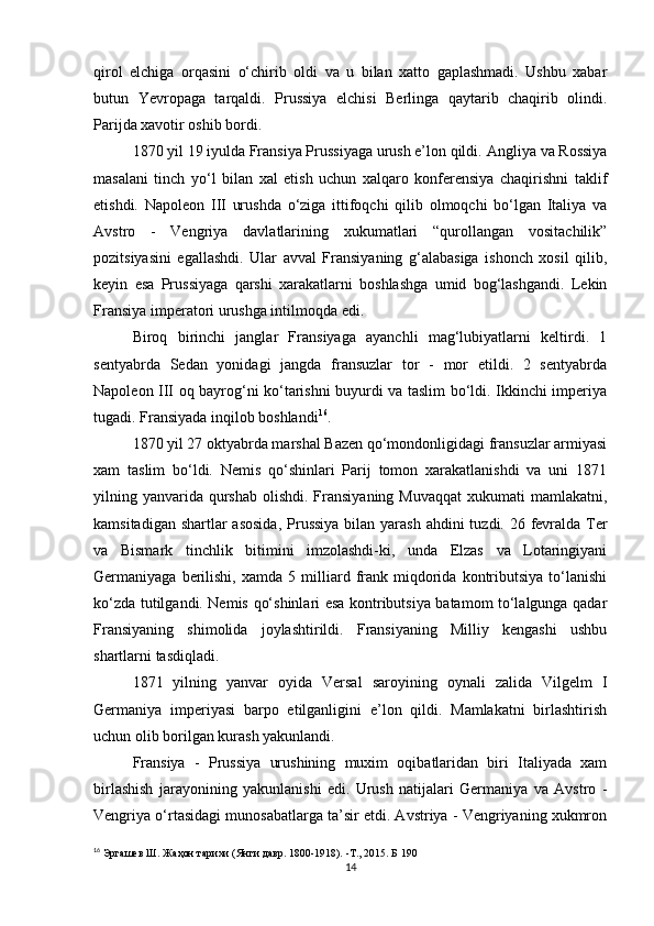 qirol   elchiga   orqasini   o‘chirib   oldi   va   u   bilan   xatto   gaplashmadi.   Ushbu   xabar
butun   Yevropaga   tarqaldi.   Prussiya   elchisi   Berlinga   qaytarib   chaqirib   olindi.
Parijda xavotir oshib bordi.
1870 yil 19 iyulda Fransiya Prussiyaga urush e’lon qildi.  Angliya va Rossiya
masalani   tinch   yo‘l   bilan   xal   etish   uchun   xalqaro   konferensiya   chaqirishni   taklif
etishdi.   Napoleon   III   urushda   o‘ziga   ittifoqchi   qilib   olmoqchi   bo‘lgan   Italiya   va
Avstro   -   Vengriya   davlatlarining   xukumatlari   “qurollangan   vositachilik”
pozitsiyasini   egallashdi.   Ular   avval   Fransiyaning   g‘alabasiga   ishonch   xosil   qilib,
keyin   esa   Prussiyaga   qarshi   xarakatlarni   boshlashga   umid   bog‘lashgandi.   Lekin
Fransiya imperatori urushga intilmoqda edi. 
Biroq   birinchi   janglar   Fransiyaga   ayanchli   mag‘lubiyatlarni   keltirdi.   1
sentyabrda   Sedan   yonidagi   jangda   fransuzlar   tor   -   mor   etildi.   2   sentyabrda
Napoleon III oq bayrog‘ni ko‘tarishni buyurdi va taslim bo‘ldi. Ikkinchi imperiya
tugadi. Fransiyada inqilob boshlandi 16
.
1870 yil 27 oktyabrda marshal Bazen qo‘mondonligidagi fransuzlar armiyasi
xam   taslim   bo‘ldi.   Nemis   qo‘shinlari   Parij   tomon   xarakatlanishdi   va   uni   1871
yilning yanvarida  qurshab  olishdi. Fransiyaning Muvaqqat  xukumati  mamlakatni ,
kamsitadigan shartlar asosida ,   Prussiya bilan yarash a h dini tuzdi. 26 fevralda Ter
va   Bismark   tinchlik   bitimini   imzolashdi-ki,   unda   Elzas   va   Lotaringiyani
Germaniyaga  berilishi,   xamda   5  milliard   frank   miqdorida   kontributsiya   to‘lanishi
ko‘zda tutilgandi. Nemis qo‘shinlari esa kontributsiya batamom to‘lalgunga qadar
Fransiyaning   shimolida   joylashtirildi.   Fransiyaning   Milliy   kengashi   ushbu
shartlarni tasdiqladi.
1871   yilning   yanvar   oyida   Versal   saroyining   oynali   zalida   Vilgelm   I
Germaniya   imperiyasi   barpo   etilganligini   e’lon   qildi.   Mamlakatni   birlashtirish
uchun olib borilgan kurash yakunlandi.
Fransiya   -   Prussiya   urushining   muxim   oqibatlaridan   biri   Italiyada   xam
birlashish   jarayonining   yakunlanishi   edi.   Urush   natijalari   Germaniya   va   Avstro   -
Vengriya o‘rtasidagi munosabatlarga ta’sir etdi. Avstriya - Vengriyaning xukmron
16
  Эргашев Ш. Жаҳон тарихи (Янги давр. 1800-1918). -Т., 2015. Б 190
14 