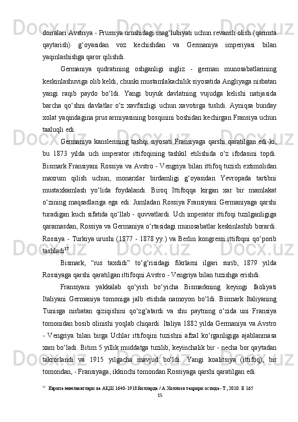 doiralari Avstriya - Prussiya urushidagi mag‘lubiyati uchun revansh olish (qarimta
qaytarish)   g‘oyasidan   voz   kechishdan   va   Germaniya   imperiyasi   bilan
yaqinlashishga qaror qilishdi.
Germaniya   qudratining   oshganligi   ingliz   -   german   munosabatlarining
keskinlashuviga olib keldi, chunki mustamlakachilik siyosatida Angliyaga nisbatan
yangi   raqib   paydo   bo‘ldi.   Yangi   buyuk   davlatning   vujudga   kelishi   natijasida
barcha   qo‘shni   davlatlar   o‘z   xavfsizligi   uchun   xavotirga   tushdi.   Ayniqsa   bunday
xolat yaqindagina prus armiyasining bosqinini boshidan kechirgan Fransiya uchun
taaluqli edi.
Germaniya   kanslerining   tashqi   siyosati   Fransiyaga   qarshi   qaratilgan   edi-ki,
bu   1873   yilda   uch   imperator   ittifoqining   tashkil   etilishida   o‘z   ifodasini   topdi.
Bismark Fransiyani Rossiya va Avstro - Vengriya bilan ittifoq tuzish extimolidan
maxrum   qilish   uchun,   monarxlar   birdamligi   g‘oyasidan   Yevropada   tartibni
mustaxkamlash   yo‘lida   foydalandi.   Biroq   Ittifoqqa   kirgan   xar   bir   mamlakat
o‘zining  maqsadlariga  ega  edi. Jumladan  Rossiya  Fransiyani  Germaniyaga  qarshi
turadigan kuch sifatida qo‘llab - quvvatlardi. Uch imperator ittifoqi tuzilganligiga
qaramasdan, Rossiya va Germaniya o‘rtasidagi munosabatlar keskinlashib borardi.
Rossiya - Turkiya urushi (1877 - 1878 yy.) va Berlin kongressi  ittifoqni qo‘porib
tashladi 17
.
Bismark,   “rus   taxdidi”   to‘g‘risidagi   fikrlarni   ilgari   surib,   1879   yilda
Rossiyaga qarshi qaratilgan ittifoqni Avstro - Vengriya bilan tuzishga erishdi.
Fransiyani   yakkalab   qo‘yish   bo‘yicha   Bismarkning   keyingi   faoliyati
Italiyani   Germaniya   tomoniga   jalb   etishda   namoyon   bo‘ldi.   Bismark   Italiyaning
Tunisga   nisbatan   qiziqishini   qo‘zg‘atardi   va   shu   paytning   o‘zida   uni   Fransiya
tomonidan bosib olinishi yoqlab chiqardi. Italiya 1882 yilda Germaniya va Avstro
-   Vengriya   bilan   birga   Uchlar   ittifoqini   tuzishni   afzal   ko‘rganligiga   ajablanmasa
xam bo‘ladi. Bitim 5 yillik muddatga tuzilib, keyinchalik bir - necha bor qaytadan
takrorlandi   va   1915   yilgacha   mavjud   bo‘ldi.   Yangi   koalitsiya   (ittifoq) ,   bir
tomondan ,  - Fransiyaga, ikkinchi tomondan Rossiyaga qarshi qaratilgan edi.
17
   Европа мамлакатлари ва АҚШ 1640-1918 йилларда / А.Холлиев таҳрири остида.-Т., 2010. Б 165
15 