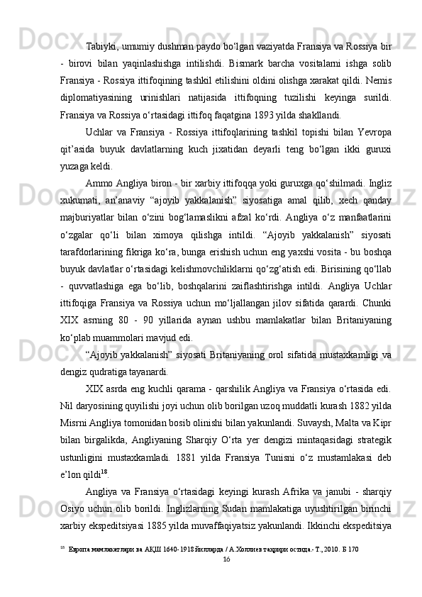 Tabiyki, umumiy dushman paydo bo‘lgan vaziyatda Fransiya va Rossiya bir
-   birovi   bilan   yaqinlashishga   intilishdi.   Bismark   barcha   vositalarni   ishga   solib
Fransiya - Rossiya ittifoqining tashkil etilishini oldini olishga xarakat qildi. Nemis
diplomatiyasining   urinishlari   natijasida   ittifoqning   tuzilishi   keyinga   surildi.
Fransiya va Rossiya o‘rtasidagi ittifoq faqatgina 1893 yilda shakllandi.
Uchlar   va   Fransiya   -   Rossiya   ittifoqlarining   tashkil   topishi   bilan   Yevropa
qit’asida   buyuk   davlatlarning   kuch   jixatidan   deyarli   teng   bo‘lgan   ikki   guruxi
yuzaga keldi.
Ammo Angliya biron - bir xarbiy ittifoqqa yoki guruxga qo‘shilmadi. Ingliz
xukumati,   an’anaviy   “ajoyib   yakkalanish”   siyosatiga   amal   qilib,   xech   qanday
majburiyatlar   bilan   o‘zini   bog‘lamaslikni   afzal   ko‘rdi.   Angliya   o‘z   manfaatlarini
o‘zgalar   qo‘li   bilan   ximoya   qilishga   intildi.   “Ajoyib   yakkalanish”   siyosati
tarafdorlarining fikriga ko‘ra, bunga erishish uchun eng yaxshi vosita - bu boshqa
buyuk davlatlar o‘rtasidagi kelishmovchiliklarni qo‘zg‘atish edi. Birisining qo‘llab
-   quvvatlashiga   ega   bo‘lib,   boshqalarini   zaiflashtirishga   intildi.   Angliya   Uchlar
ittifoqiga   Fransiya   va   Rossiya   uchun   mo‘ljallangan   jilov   sifatida   qarardi.   Chunki
XIX   asrning   80   -   90   yillarida   aynan   ushbu   mamlakatlar   bilan   Britaniyaning
ko‘plab muammolari mavjud edi.
“Ajoyib yakkalanish”  siyosati  Britaniyaning orol  sifatida mustaxkamligi  va
dengiz qudratiga tayanardi. 
XIX asrda eng kuchli qarama - qarshilik Angliya va Fransiya o‘rtasida edi.
Nil daryosining quyilishi joyi uchun olib borilgan uzoq muddatli kurash 1882 yilda
Misrni Angliya tomonidan bosib olinishi bilan yakunlandi. Suvaysh, Malta va Kipr
bilan   birgalikda,   Angliyaning   Sharqiy   O‘rta   yer   dengizi   mintaqasidagi   strategik
ustunligini   mustaxkamladi.   1881   yilda   Fransiya   Tunisni   o‘z   mustamlakasi   deb
e’lon qildi 18
.
Angliya   va   Fransiya   o‘rtasidagi   keyingi   kurash   Afrika   va   janubi   -   sharqiy
Osiyo   uchun  olib   borildi.   Inglizlarning  Sudan   mamlakatiga   uyushtirilgan   birinchi
xarbiy ekspeditsiyasi 1885 yilda muvaffaqiyatsiz yakunlandi. Ikkinchi ekspeditsiya
18
    Европа мамлакатлари ва АҚШ 1640-1918 йилларда / А.Холлиев таҳрири остида.-Т., 2010.   Б 170
16 