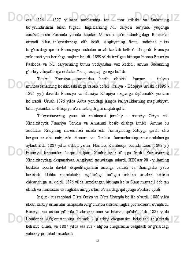 esa   1896   -   1897   yillarda   arablarning   tor   -   mor   etilishi   va   Sudanning
bo‘ysundirilishi   bilan   tugadi.   Inglizlarning   Nil   daryosi   bo‘ylab,   yuqoriga
xarakatlanishi   Fashoda   yonida   kapitan   Marshan   qo‘mondonligidagi   fransuzlar
otryadi   bilan   to‘qnashuviga   olib   keldi.   Angliyaning   flotini   safarbar   qilish
to‘g‘risidagi   qarori   Fransiyaga   nisbatan   urush   taxdidi   keltirib   chiqardi.   Fransiya
xukumati yon berishga majbur bo‘ldi. 1899 yilda tuzilgan bitimga binoan Fransiya
Fashoda   va   Nil   daryosining   butun   vodiysidan   voz   kechdi,   ammo   Sudanning
g‘arbiy viloyatlariga nisbatan “xaq - xuquq” ga ega bo‘ldi.
Tunisni   Fransiya   tomonidan   bosib   olinishi   fransuz   -   italyan
munosabatlarning  keskinlashishiga   sabab   bo‘ldi.  Italiya   -  Efiopiya  urushi  (1895  -
1896   yy.)   davrida   Fransiya   va   Rossiya   Efiopiya   negusiga   diplomatik   yordam
ko‘rsatdi.   Urush   1896   yilda   Adua   yonidagi   jangda   italiyaliklarning   mag‘lubiyati
bilan yakunlandi. Efiopiya o‘z mustaqilligini saqlab qoldi.
To‘qnashuvning   yana   bir   mintaqasi   janubiy   -   sharqiy   Osiyo   edi.
Xindixitoyda   Fransiya   Tonkin   va   Annamni   bosib   olishga   intildi.   Ammo   bu
xududlar   Xitoyning   suveriniteti   ostida   edi.   Fransiyaning   Xitoyga   qarshi   olib
borgan   urushi   natijasida   Annam   va   Tonkin   fransuzlarning   mustamlakasiga
aylantirildi.   1887   yilda   ushbu   yerlar,   Nambo,   Kambodja,   xamda   Laos   (1898   y.)
Fransiya   tomonidan   barpo   etilgan   Xindixitoy   ittifoqiga   kirdi.   Fransiyaning
Xindixitoydagi ekspansiyasi Angliyani tashvishga solardi. XIX asr 90 - yillarning
boshida   ikkala   davlat   ekspeditsiyalarni   amalga   oshirdi   va   Siamgacha   yetib
borishdi.   Ushbu   mamlakatni   egallashga   bo‘lgan   intilish   urushni   keltirib
chiqarishiga sal qoldi. 1896 yilda imzolangan bitimga ko‘ra Siam mustaqil deb tan
olindi va fransuzlar va inglizlarning yerlari o‘rtasidagi qalqonga o‘xshab qoldi.
Ingliz - rus raqobati O‘rta Osiyo va O‘rta Sharqda bo‘lib o‘tardi.  1880 yilda
ulkan xarbiy urinishlar natijasida Afg‘oniston ustidan ingliz protektorati o‘rnatildi.
Rossiya   esa   ushbu   yillarda   Turkmanistonni   va   Marvni   qo‘shib   oldi.   1885   yilda
Londonda   Afg‘onistonning   shimoli   -   g‘arbiy   chegarasini   belgilash   to‘g‘risida
kelishib   olindi,   va   1887   yilda   esa   rus   -   afg‘on   chegarasini   belgilash   to‘g‘risidagi
yakuniy protokol imzolandi.
17 