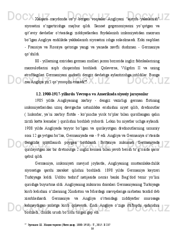 Xalqaro   maydonda   ro‘y   bergan   voqealar   Angliyani   “ajoyib   yakalanish”
siyosatini   o‘zgartirishga   majbur   qildi.   Sanoat   gegemoniyasini   yo‘qotgan   va
qit’aviy   davlatlar   o‘rtasidagi   ziddiyatlardan   foydalanish   imkoniyatidan   maxrum
bo‘lgan Angliya endilikda yakkalanish siyosatini ishga solaolmasdi. Eski raqiblari
-   Fransiya   va   Rossiya   qatoriga   yangi   va   yanada   xavfli   dushman   -   Germaniya
qo‘shildi.
80 - yillarning oxiridan german mollari jaxon bozorida ingliz fabrikalarining
maxsulotlarini   siqib   chiqarishni   boshladi.   Qolaversa,   Vilgelm   II   va   uning
atrofdagilari Germaniyani qudratli dengiz davlatiga aylantirishga intildilar. Bunga
esa Angliya yo‘l qo‘ymoqchi emasdi 19
.
I.2. 1900-1917-yillarda Yevropa va Amerikada siyosiy jarayonlar
1905   yilda   Angliyaning   xarbiy   -   dengiz   vazirligi   german   flotining
imkoniyatlaridan   uzoq   davrgacha   ustunlikka   erishishni   niyat   qilib,   drednoutlar
(   linkorlar,   ya’ni   xarbiy   flotda   -   ko‘pincha   yirik   to‘plar   bilan   qurollangan   qalin
zirxli katta kemalar ) qurilishni boshlab yubordi. Lekin bu niyatlar uchga aylandi.
1908   yilda   Angliyada   tayyor   bo‘lgan   va   qurilayotgan   drednoutlarning   umumiy
soni 12 ga yetgan bo‘lsa, Germaniyada esa - 9 edi. Angliya va Germaniya o‘rtasida
dengizda   qurollanish   poygasi   boshlandi.   Britaniya   xukumati   Germaniyada
qurilayotgan xar bir dretnoutga 2 ingliz kemasi bilan javob berish to‘g‘risida qaror
qabul qildi.
Germaniya,   imkoniyati   mavjud   joylarda,   Angliyaning   mustamlakachilik
siyosatiga   qarshi   xarakat   qilishni   boshladi.   1898   yilda   Germaniya   kayzeri
Turkiyaga   keldi.   Ushbu   tashrif   natijasida   nemis   banki   Bag‘dod   temir   yo‘lini
qurishga buyurtma oldi. Angliyaning xukmron doiralari Germaniyaning Turkiyaga
kirib kelishini o‘zlarining Xindiston va Misrdagi mavqelariga nisbatan taxdid deb
xisoblashardi.   Germaniya   va   Angliya   o‘rtasidagi   ziddiyatlar   murosaga
kelmaydigan   xolatga   kirib   qolaverdi.   Endi   Angliya   o‘ziga   ittifoqchi   qidirishni
boshladi, chunki urush bo‘lishi turgan gap edi.
19
   Эргашев Ш. Жаҳон тарихи (Янги давр. 1800-1918). -Т., 2015. Б 237
18 