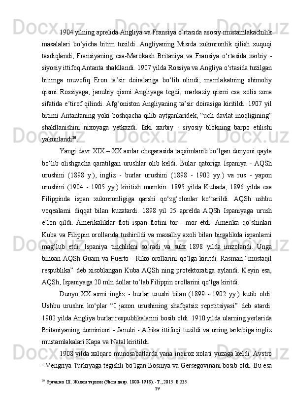 1904 yilning aprelida Angliya va Fransiya o‘rtasida asosiy mustamlakachilik
masalalari   bo‘yicha   bitim   tuzildi.   Angliyaning   Misrda   xukmronlik   qilish   xuquqi
tasdiqlandi ,   Fransiyaning   esa -Marokash   Britaniya   va   Fransiya   o‘rtasida   xarbiy   -
siyosiy ittifoq Antanta shakllandi. 1907 yilda Rossiya va Angliya o‘rtasida tuzilgan
bitimga   muvofiq   Eron   ta’sir   doiralariga   bo‘lib   olindi;   mamlakatning   shimoliy
qismi   Rossiyaga,   janubiy   qismi   Angliyaga   tegdi,   markaziy   qismi   esa   xolis   zona
sifatida  e’tirof   qilindi.   Afg‘oniston   Angliyaning  ta’sir   doirasiga   kiritildi.   1907  yil
bitimi   Antantaning   yoki   boshqacha   qilib   aytganlaridek,  “uch   davlat   inoqligining”
shakllanishini   nixoyaga   yetkazdi.   Ikki   xarbiy   -   siyosiy   blokning   barpo   etilishi
yakunlandi 20
.
Yangi davr XIX – XX asrlar chegarasida taqsimlanib bo‘lgan dunyoni qayta
bo‘lib   olishgacha   qaratilgan   urushlar   olib   keldi.   Bular   qatoriga   Ispaniya   -   AQSh
urushini   (1898   y.),   ingliz   -   burlar   urushini   (1898   -   1902   yy.)   va   rus   -   yapon
urushini   (1904   -   1905   yy.)   kiritish   mumkin.   1895   yilda   Kubada,   1896   yilda   esa
Filippinda   ispan   xukmronligiga   qarshi   qo‘zg‘olonlar   ko‘tarildi.   AQSh   ushbu
voqealarni   diqqat   bilan   kuzatardi.   1898   yil   25   aprelda   AQSh   Ispaniyaga   urush
e’lon   qildi.   Amerikaliklar   floti   ispan   flotini   tor   -   mor   etdi.   Amerika   qo‘shinlari
Kuba va Filippin orollarida tushirildi va maxalliy axoli bilan birgalikda ispanlarni
mag‘lub   etdi.   Ispaniya   tinchlikni   so‘radi   va   sulx   1898   yilda   imzolandi.   Unga
binoan AQSh Guam  va Puerto - Riko orollarini  qo‘lga kiritdi. Rasman “mustaqil
respublika”   deb   xisoblangan   Kuba   AQSh   ning   protektoratiga   aylandi.   Keyin   esa,
AQSh ,  Ispaniyaga 20 mln dollar to‘lab Filippin orollarini qo‘lga kiritdi.
Dunyo   XX   asrni   ingliz   -   burlar   urushi   bilan   (1899   -   1902   yy.)   kutib   oldi.
Ushbu   urushni   ko‘plar   “I   jaxon   urushining   shafqatsiz   repetitsiyasi”   deb   atardi.
1902 yilda Angliya burlar respublikalarini bosib oldi. 1910 yilda ularning yerlarida
Britaniyaning dominioni - Janubi - Afrika ittifoqi tuzildi va uning tarkibiga ingliz
mustamlakalari Kapa va Natal kiritildi.
1908 yilda xalqaro munosabatlarda yana inqiroz xolati yuzaga keldi. Avstro
- Vengriya Turkiyaga tegishli bo‘lgan Bosniya va Gersegovinani bosib oldi. Bu esa
20
  Эргашев Ш. Жаҳон тарихи (Янги давр. 1800-1918). -Т., 2015. Б 235
19 