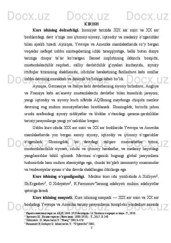 KIRISH
Kurs   ishining   dolzarbligi.   Insoniyat   tarixida   XIX   asr   oxiri   va   XX   asr
boshlaridagi   davr   o‘ziga   xos   ijtimoiy-siyosiy,   iqtisodiy   va   madaniy   o‘zgarishlar
bilan   ajralib   turadi.   Ayniqsa,   Yevropa   va   Amerika   mamlakatlarida   ro‘y   bergan
voqealar   nafaqat   ushbu   mintaqalarning   ichki   taraqqiyotiga,   balki   butun   dunyo
tarixiga   chuqur   ta’sir   ko‘rsatgan.   Sanoat   inqilobining   ikkinchi   bosqichi,
mustamlakachilik   raqobati,   milliy   davlatchilik   g‘oyalari   kuchayishi,   siyosiy
ittifoqlar   tizimining   shakllanishi,   ishchilar   harakatining   faollashuvi   kabi   omillar
ushbu davrning murakkab va dinamik bo‘lishiga sabab bo‘ldi.
Ayniqsa, Germaniya va Italiya kabi davlatlarning siyosiy birlashuvi, Angliya
va   Fransiya   kabi   an’anaviy   mustamlakachi   davlatlar   bilan   kurashish   jarayoni,
yangi   iqtisodiy   va   siyosiy   kuch   sifatida   AQShning   maydonga   chiqishi   mazkur
davrning   eng   muhim   xususiyatlaridan   hisoblanadi.   Shuningdek,   birinchi   jahon
urushi   arafasidagi   siyosiy   ziddiyatlar   va   bloklar   o‘rtasidagi   qarama-qarshiliklar
tarixiy jarayonlarga yangi yo‘nalishlar bergan.
Ushbu kurs ishida  XIX asr  oxiri  va  XX asr  boshlarida Yevropa va Amerika
mamlakatlarida   yuz   bergan   asosiy   siyosiy,   iqtisodiy   va   ijtimoiy   o‘zgarishlar
o‘rganiladi.   Shuningdek,   bu   davrdagi   xalqaro   munosabatlar   tizimi,
mustamlakachilik   siyosati,   ishchi   va   ijtimoiy   harakatlar,   va   madaniy   hayotdagi
yangilanishlar   tahlil   qilinadi.   Mavzuni   o‘rganish   bugungi   global   jarayonlarni
tushunishda  ham   muhim  ahamiyatga  ega,  chunki  ko‘plab  zamonaviy muammolar
va tendensiyalar aynan o‘sha davrda shakllangan ildizlarga ega.
Kurs   ishining   o‘rganilganligi.     Mazkur   kurs   ishi   yozilishida   A.Xolliyev 1
,
Sh.Ergashev 2
,   G.Xidoyatov 3
,   R.Farmonov. 4
larning   adabiyoti   muhim   adabiyotlar
qatoriga kiradi
Kurs ishining maqsadi.   Kurs ishining maqsadi  — XIX asr oxiri va XX asr
boshidagi  Yevropa va Amerika tarixiy jarayonlarini  kompleks yondashuv asosida
1
  Европа мамлакатлари ва АҚШ 1640-1918 йилларда / А.Холлиев таҳрири остида.-Т., 2010.
2
  Эргашев Ш. Жаҳон тарихи (Янги давр. 1800-1918). -Т., 2015. Б 240
3
  Xidoyatov .G. Jahon tarixi.T.:”Sharq”   2001 b-456
4
  Farmonov.R.Sodiqov.O. Jahon tarixi T.: ”O’qituvchi”.2001.
2 