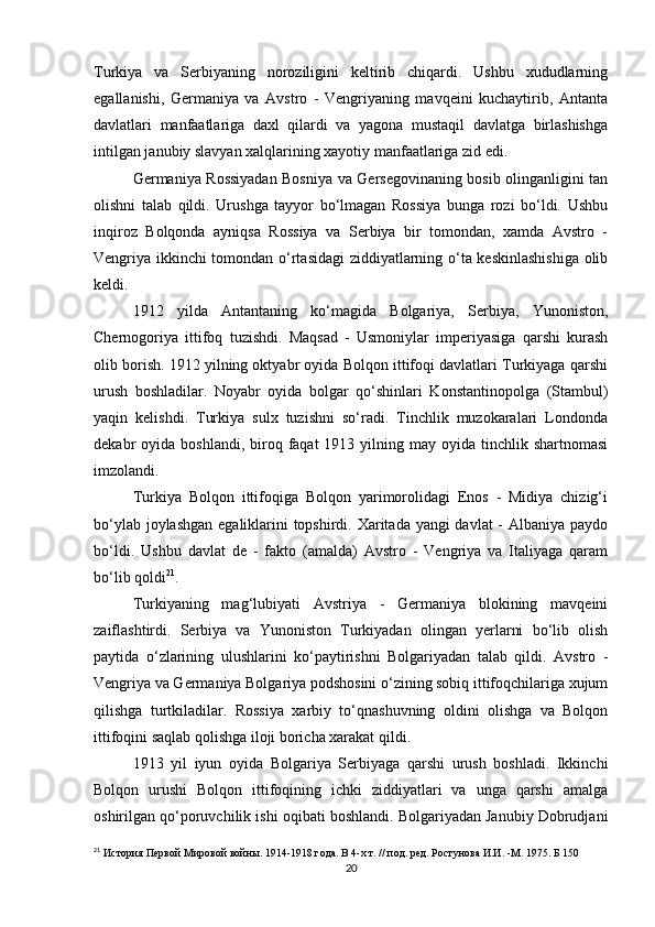 Turkiya   va   Serbiyaning   noroziligini   keltirib   chiqardi.   Ushbu   xududlarning
egallanishi,   Germaniya   va   Avstro   -   Vengriyaning   mavqeini   kuchaytirib,   Antanta
davlatlari   manfaatlariga   daxl   qilardi   va   yagona   mustaqil   davlatga   birlashishga
intilgan janubiy slavyan xalqlarining xayotiy manfaatlariga zid edi.
Germaniya Rossiyadan Bosniya va Gersegovinaning bosib olinganligini tan
olishni   talab   qildi.   Urushga   tayyor   bo‘lmagan   Rossiya   bunga   rozi   bo‘ldi.   Ushbu
inqiroz   Bolqonda   ayniqsa   Rossiya   va   Serbiya   bir   tomondan,   xamda   Avstro   -
Vengriya ikkinchi tomondan o‘rtasidagi ziddiyatlarning o‘ta keskinlashishiga olib
keldi.
1912   yilda   Antantaning   ko‘magida   Bolgariya,   Serbiya,   Yunoniston,
Chernogoriya   ittifoq   tuzishdi.   Maqsad   -   Usmoniylar   imperiyasiga   qarshi   kurash
olib borish. 1912 yilning oktyabr oyida Bolqon ittifoqi davlatlari Turkiyaga qarshi
urush   boshladilar.   Noyabr   oyida   bolgar   qo‘shinlari   Konstantinopolga   (Stambul)
yaqin   kelishdi.   Turkiya   sulx   tuzishni   so‘radi.   Tinchlik   muzokaralari   Londonda
dekabr  oyida  boshlandi,  biroq  faqat  1913  yilning  may oyida  tinchlik shartnomasi
imzolandi.
Turkiya   Bolqon   ittifoqiga   Bolqon   yarimorolidagi   Enos   -   Midiya   chizig‘i
bo‘ylab joylashgan  egaliklarini topshirdi. Xaritada yangi davlat - Albaniya paydo
bo‘ldi.   Ushbu   davlat   de   -   fakto   (amalda)   Avstro   -   Vengriya   va   Italiyaga   qaram
bo‘lib qoldi 21
.
Turkiyaning   mag‘lubiyati   Avstriya   -   Germaniya   blokining   mavqeini
zaiflashtirdi.   Serbiya   va   Yunoniston   Turkiyadan   olingan   yerlarni   bo‘lib   olish
paytida   o‘zlarining   ulushlarini   ko‘paytirishni   Bolgariyadan   talab   qildi.   Avstro   -
Vengriya va Germaniya Bolgariya podshosini o‘zining sobiq ittifoqchilariga xujum
qilishga   turtkiladilar.   Rossiya   xarbiy   to‘qnashuvning   oldini   olishga   va   Bolqon
ittifoqini saqlab qolishga iloji boricha xarakat qildi.
1913   yil   iyun   oyida   Bolgariya   Serbiyaga   qarshi   urush   boshladi.   Ikkinchi
Bolqon   urushi   Bolqon   ittifoqining   ichki   ziddiyatlari   va   unga   qarshi   amalga
oshirilgan qo‘poruvchilik ishi oqibati boshlandi. Bolgariyadan Janubiy Dobrudjani
21
  История Первой Мировой войны. 1914-1918 года. В 4-х т. // под. ред. Ростунова И.И. -М. 1975. Б 150
20 