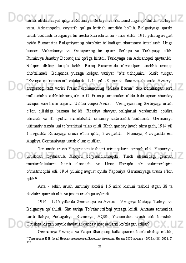 tortib   olishni   niyat   qilgan   Ruminiya   Serbiya   va   Yunonistonga   qo‘shildi.   Turkiya
xam,   Adrianopolni   qaytarib   qo‘lga   kiritish   umidida   bo‘lib,   Bolgariyaga   qarshi
urush boshladi. Bolgariya bir necha kun ichida tor - mor etildi. 1913 yilning avgust
oyida Buxarestda   Bolgariyaning obro‘sini  to‘kadigan  shartnoma imzolandi.  Unga
binoan   Makedoniya   va   Frakiyaning   bir   qismi   Serbiya   va   Turkiyaga   o‘tdi.
Ruminiya Janubiy Dobrudjani qo‘lga kiritdi, Turkiyaga esa Adrianopol qaytarildi.
Bolqon   ittifoqi   tarqab   ketdi.   Biroq   Buxarestda   o‘rnatilgan   tinchlik   uzoqqa
cho‘zilmadi.   Bolqonda   yuzaga   kelgan   vaziyat   “o‘z   uchqunini”   kutib   turgan
“Evropa   qo‘rxonasini”   eslatardi.   1914   yil   28   iyunda   Saraevo   shaxrida   Avstriya
ersgersogi   taxt   vorisi   Frans   Ferdinandning   “Mlada   Bosna”   deb   nomlangan   serb
millatchilik  tashkilotining   a’zosi   G.  Prinsip   tomonidan  o‘ldirilishi   aynan  shunday
uchqun   vazifasini   bajardi.   Ushbu   voqea   Avstro   -   Vengriyanning   Serbiyaga   urush
e’lon   qilishiga   baxona   bo‘ldi.   Rossiya   slavyan   xalqlarini   yordamsiz   qoldira
olmasdi   va   31   iyulda   mamlakatda   umumiy   safarbarlik   boshlandi.   Germaniya
ultimativ tarzda uni to‘xtatishni talab qildi. Xech qanday javob olmagach, 1914 yil
1   avgustda   Rossiyaga   urush   e’lon   qildi;   3   avgustda   -   Fransiya,   4   avgustda   esa
Angliya Germaniyaga urush e’lon qildilar.
Tez   orada   urush   Yevropadan   tashqari   mintaqalarni   qamrab   oldi.  Yaponiya ,
urushdan   foydalanib,   Xitoyni   bo‘ysundirmoqchi,   Tinch   okeanidagi   german
mustamlakalarini   bosib   olmoqchi   va   Uzoq   Sharqda   o‘z   xukmronligini
o‘rnatmoqchi   edi.   1914   yilning   avgust   oyida   Yaponiya   Germaniyaga   urush   e’lon
qildi 22
.
Asta   -   sekin   urush   umumiy   axolisi   1,5   mlrd   kishini   tashkil   etgan   38   ta
davlatni qamrab oldi va jaxon urushiga aylandi.
1914   -   1915   yillarda   Germaniya   va   Avstro   -   Vengriya   blokiga   Turkiya   va
Bolgariya   qo‘shildi.   Shu   tariqa   To‘rtlar   ittifoqi   yuzaga   keldi.   Antanta   tomonida
turib   Italiya,   Portugaliya,   Ruminiya,   AQSh,   Yunoniston   urush   olib   borishdi.
Urushga kirgan buyuk davlatlar qanday maqsadlarni ko‘zlagan edilar?
Germaniya Yevropa va Yaqin Sharqning katta qismini bosib olishga intildi,
22
  Григорьева И.В. (ред.) Новая история стран Европы и Америки. Начало 1870-х годов - 1918 г.- М., 2001. С 
126
21 