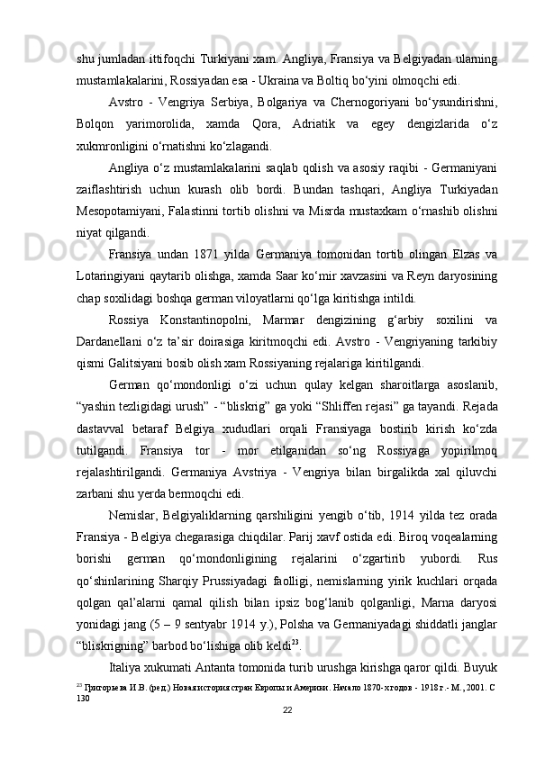 shu jumladan ittifoqchi Turkiyani xam. Angliya, Fransiya va Belgiyadan ularning
mustamlakalarini, Rossiyadan esa - Ukraina va Boltiq bo‘yini olmoqchi edi.
Avstro   -   Vengriya   Serbiya,   Bolgariya   va   Chernogoriyani   bo‘ysundirishni,
Bolqon   yarimorolida,   xamda   Qora,   Adriatik   va   egey   dengizlarida   o‘z
xukmronligini o‘rnatishni ko‘zlagandi.
Angliya o‘z mustamlakalarini saqlab qolish va asosiy  raqibi - Germaniyani
zaiflashtirish   uchun   kurash   olib   bordi.   Bundan   tashqari,   Angliya   Turkiyadan
Mesopotamiyani, Falastinni  tortib olishni va Misrda mustaxkam o‘rnashib olishni
niyat qilgandi.
Fransiya   undan   1871   yilda   Germaniya   tomonidan   tortib   olingan   Elzas   va
Lotaringiyani qaytarib olishga, xamda Saar ko‘mir xavzasini va Reyn daryosining
chap soxilidagi boshqa german viloyatlarni qo‘lga kiritishga intildi.
Rossiya   Konstantinopolni,   Marmar   dengizining   g‘arbiy   soxilini   va
Dardanellani   o‘z   ta’sir   doirasiga   kiritmoqchi   edi.   Avstro   -   Vengriyaning   tarkibiy
qismi Galitsiyani bosib olish xam Rossiyaning rejalariga kiritilgandi.
German   qo‘mondonligi   o‘zi   uchun   qulay   kelgan   sharoitlarga   asoslanib,
“yashin tezligidagi urush” - “bliskrig” ga yoki “Shliffen rejasi” ga tayandi.  Rejada
dastavval   betaraf   Belgiya   xududlari   orqali   Fransiyaga   bostirib   kirish   ko‘zda
tutilgandi.   Fransiya   tor   -   mor   etilganidan   so‘ng   Rossiyaga   yopirilmoq
rejalashtirilgandi.   Germaniya   Avstriya   -   Vengriya   bilan   birgalikda   xal   qiluvchi
zarbani shu yerda bermoqchi edi.
Nemislar ,   Belgiyaliklarning   qarshiligini   yengib   o‘tib,   1914   yilda   tez   orada
Fransiya - Belgiya chegarasiga chiqdilar. Parij xavf ostida edi. Biroq voqealarning
borishi   german   qo‘mondonligining   rejalarini   o‘zgartirib   yubordi.   Rus
qo‘shinlarining   Sharqiy   Prussiyadagi   faolligi,   nemislarning   yirik   kuchlari   orqada
qolgan   qal’alarni   qamal   qilish   bilan   ipsiz   bog‘lanib   qolganligi,   Marna   daryosi
yonidagi jang (5 – 9 sentyabr 1914 y.), Polsha va Germaniyadagi shiddatli janglar
“ bliskrigning ”  barbod bo‘lishiga olib keldi 23
.
Italiya xukumati Antanta tomonida turib urushga kirishga qaror qildi. Buyuk
23
  Григорьева И.В. (ред.) Новая история стран Европы и Америки. Начало 1870-х годов - 1918 г.- М., 2001. С 
130
22 