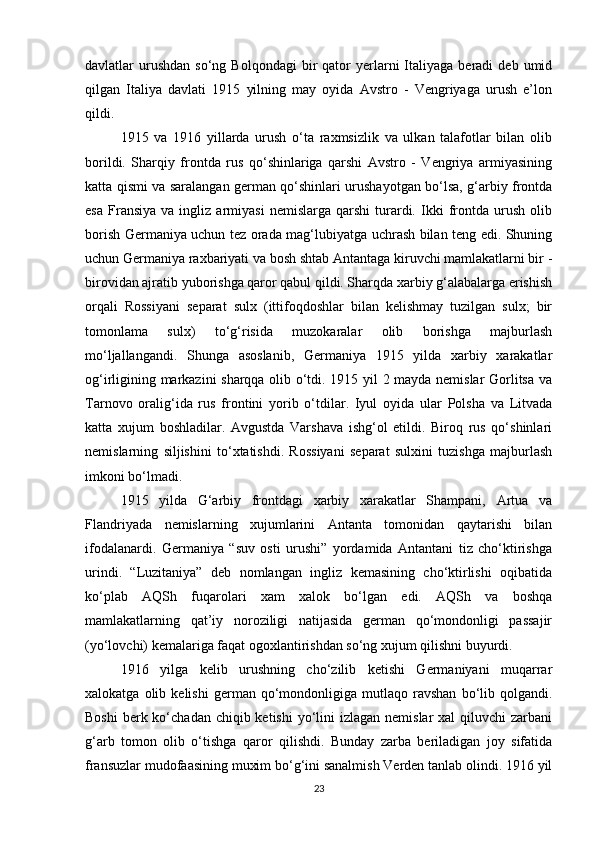 davlatlar   urushdan   so‘ng  Bolqondagi  bir   qator   yerlarni   Italiyaga   beradi   deb  umid
qilgan   Italiya   davlati   1915   yilning   may   oyida   Avstro   -   Vengriyaga   urush   e’lon
qildi.
1915   va   1916   yillarda   urush   o‘ta   raxmsizlik   va   ulkan   talafotlar   bilan   olib
borildi.   Sharqiy   frontda   rus   qo‘shinlariga   qarshi   Avstro   -   Vengriya   armiyasining
katta qismi va saralangan german qo‘shinlari urushayotgan bo‘lsa, g‘arbiy frontda
esa   Fransiya   va  ingliz   armiyasi   nemislarga  qarshi   turardi.   Ikki   frontda  urush   olib
borish Germaniya uchun tez orada mag‘lubiyatga uchrash bilan teng edi. Shuning
uchun Germaniya raxbariyati va bosh shtab Antantaga kiruvchi mamlakatlarni bir -
birovidan ajratib yuborishga qaror qabul qildi. Sharqda xarbiy g‘alabalarga erishish
orqali   Rossiyani   separat   sulx   (ittifoqdoshlar   bilan   kelishmay   tuzilgan   sulx;   bir
tomonlama   sulx)   to‘g‘risida   muzokaralar   olib   borishga   majburlash
mo‘ljallangandi.   Shunga   asoslanib,   Germaniya   1915   yilda   xarbiy   xarakatlar
og‘irligining markazini sharqqa olib o‘tdi. 1915 yil 2 mayda nemislar Gorlitsa va
Tarnovo   oralig‘ida   rus   frontini   yorib   o‘tdilar.   Iyul   oyida   ular   Polsha   va   Litvada
katta   xujum   boshladilar.   Avgustda   Varshava   ishg‘ol   etildi.   Biroq   rus   qo‘shinlari
nemislarning   siljishini   to‘xtatishdi.   Rossiyani   separat   sulxini   tuzishga   majburlash
imkoni bo‘lmadi.
1915   yilda   G‘arbiy   frontdagi   xarbiy   xarakatlar   Shampani,   Artua   va
Flandriyada   nemislarning   xujumlarini   Antanta   tomonidan   qaytarishi   bilan
ifodalanardi.   Germaniya   “suv   osti   urushi”   yordamida   Antantani   tiz   cho‘ktirishga
urindi.   “Luzitaniya”   deb   nomlangan   ingliz   kemasining   cho‘ktirlishi   oqibatida
ko‘plab   AQSh   fuqarolari   xam   xalok   bo‘lgan   edi.   AQSh   va   boshqa
mamlakatlarning   qat’iy   noroziligi   natijasida   german   qo‘mondonligi   passajir
(yo‘lovchi) kemalariga faqat ogoxlantirishdan so‘ng xujum qilishni buyurdi.
1916   yilga   kelib   urushning   cho‘zilib   ketishi   Germaniyani   muqarrar
xalokatga   olib   kelishi   german  qo‘mondonligiga   mutlaqo   ravshan   bo‘lib  qolgandi.
Boshi  berk ko‘chadan chiqib ketishi  yo‘lini  izlagan  nemislar  xal  qiluvchi  zarbani
g‘arb   tomon   olib   o‘tishga   qaror   qilishdi.   Bunday   zarba   beriladigan   joy   sifatida
fransuzlar mudofaasining muxim bo‘g‘ini sanalmish Verden tanlab olindi. 1916 yil
23 