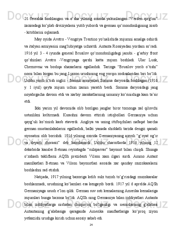 21   fevralda   boshlangan   va   o‘sha   yilning   oxirida   yakunlangan   “Verden   qirg‘ini”
zaxiradagi ko‘plab diviziyalarni yutib yubordi va german qo‘mondonligining xisob
- kitoblarini oqlamadi.
May oyida Avstro - Vengriya Trentino yo‘nalishida xujumni amalga oshirdi
va italyan armiyasini mag‘lubiyatga uchratdi. Antanta Rossiyadan yordam so‘radi.
1916   yil   3   -   4   iyunda   general   Brusilov   qo‘mondonligidagi   janubi   -   g‘arbiy   front
qo‘shinlari   Avstro   -Vengriyaga   qarshi   katta   xujum   boshladi.   Ular   Lusk,
Chernovsы   va   boshqa   shaxarlarni   egallashdi.   Tarixga   “Brusilov   yorib   o‘tishi”
nomi bilan kirgan bu jang I jaxon urushining eng yorqin xodisalaridan biri bo‘ldi.
Ushbu yorib o‘tish ingliz - fransuz armiyalari Somma daryosida boshlagan (1916
y.   1   iyul)   qayta   xujum   uchun   zamin   yaratib   berdi.   Somma   daryosidagi   jang
noyabrgacha davom etdi va xarbiy xarakatlarning umumiy ko‘rinishiga kam ta’sir
etdi.
Ikki   yarim   yil   davomida   olib   borilgan   janglar   biror   tomonga   xal   qiluvchi
ustunlikni   keltirmadi.   Kurashni   davom   ettirish   istiqbollari   Germaniya   uchun
qayg‘uli   ko‘rinish   kasb   etaverdi.   Angliya   va   uning   ittifoqchilari   nafaqat   barcha
german   mustamlakalarini   egallashdi,   balki   yanada   shiddatli   tarzda   dengiz   qamali
siyosatini  olib borishdi. 1916 yilning oxirida Germaniyaning  axvoli  “g‘oyat  og‘ir
va   deyarli   chorasiz”   deb   baxolanardi.   Ushbu   sharoitlarda   1916   yilning   12
dekabrida   kansler   Betman   reyxstagda   “sulxparvar”   bayonot   bilan   chiqdi.   Shunga
o‘xshash   takliflarni   AQSh   prezidenti   Vilson   xam   ilgari   surdi.   Ammo   Antant
mamlkatlari   Betman   va   Vilson   bayonotlari   asosida   xar   qanday   muzokaralarni
boshlashni rad etishdi.
Natijada,   1917  yilning  baxoriga   kelib  sulx   tuzish   to‘g‘risidagi   muzokaralar
boshlanmadi,  urushning  ko‘lamlari   esa  kengayib   bordi.  1917  yil   6  aprelda  AQSh
Germaniyaga urush e’lon qildi. German suv osti kemalarning Amerika kemalariga
xujumlari  bunga baxona bo‘ldi. AQSh ning Germaniya bilan ziddiyatlari Antanta
bilan   ziddiyatlarga   nisbatan   chuqurroq   bo‘lganligi   va   nemislarning   g‘alabasi
Antantaning   g‘alabasiga   qaraganda   Amerika   manfaatlariga   ko‘proq   ziyon
yetkazishi urushga kirish uchun asosiy sabab edi.
24 
